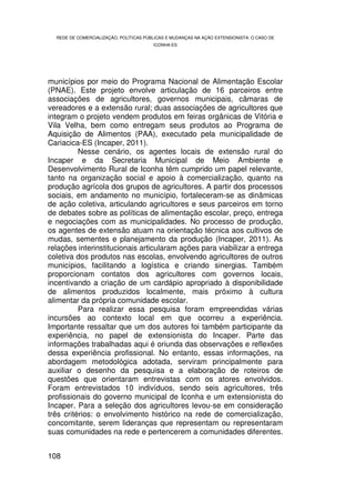 REDE DE COMERCIALIZAÇÃO, POLÍTICAS PÚBLICAS E MUDANÇAS NA AÇÃO EXTENSIONISTA: O CASO DE
                                        ICONHA-ES




municípios por meio do Programa Nacional de Alimentação Escolar
(PNAE). Este projeto envolve articulação de 16 parceiros entre
associações de agricultores, governos municipais, câmaras de
vereadores e a extensão rural; duas associações de agricultores que
integram o projeto vendem produtos em feiras orgânicas de Vitória e
Vila Velha, bem como entregam seus produtos ao Programa de
Aquisição de Alimentos (PAA), executado pela municipalidade de
Cariacica-ES (Incaper, 2011).
          Nesse cenário, os agentes locais de extensão rural do
Incaper e da Secretaria Municipal de Meio Ambiente e
Desenvolvimento Rural de Iconha têm cumprido um papel relevante,
tanto na organização social e apoio à comercialização, quanto na
produção agrícola dos grupos de agricultores. A partir dos processos
sociais, em andamento no município, fortaleceram-se as dinâmicas
de ação coletiva, articulando agricultores e seus parceiros em torno
de debates sobre as políticas de alimentação escolar, preço, entrega
e negociações com as municipalidades. No processo de produção,
os agentes de extensão atuam na orientação técnica aos cultivos de
mudas, sementes e planejamento da produção (Incaper, 2011). As
relações interinstitucionais articularam ações para viabilizar a entrega
coletiva dos produtos nas escolas, envolvendo agricultores de outros
municípios, facilitando a logística e criando sinergias. Também
proporcionam contatos dos agricultores com governos locais,
incentivando a criação de um cardápio apropriado à disponibilidade
de alimentos produzidos localmente, mais próximo à cultura
alimentar da própria comunidade escolar.
          Para realizar essa pesquisa foram empreendidas várias
incursões ao contexto local em que ocorreu a experiência.
Importante ressaltar que um dos autores foi também participante da
experiência, no papel de extensionista do Incaper. Parte das
informações trabalhadas aqui é oriunda das observações e reflexões
dessa experiência profissional. No entanto, essas informações, na
abordagem metodológica adotada, serviram principalmente para
auxiliar o desenho da pesquisa e a elaboração de roteiros de
questões que orientaram entrevistas com os atores envolvidos.
Foram entrevistados 10 indivíduos, sendo seis agricultores, três
profissionais do governo municipal de Iconha e um extensionista do
Incaper. Para a seleção dos agricultores levou-se em consideração
três critérios: o envolvimento histórico na rede de comercialização,
concomitante, serem lideranças que representam ou representaram
suas comunidades na rede e pertencerem a comunidades diferentes.


108
 