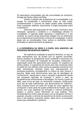 Revista Extensão Rural, DEAER – CCR – UFSM, v.19, nº 1, Jan – Jun de 2012




Os agricultores entrevistados são das comunidades de Campinho,
Córrego da Cecília e Morro da Palha.
         Quanto à seleção dos profissionais da municipalidade e do
Incaper foi considerado o envolvimento direto na rede criada.
Complementando o conjunto de dados gerado pelas entrevistas,
foram analisados relatórios, documentos e artigos produzidos sobre
a experiência.
         Este texto está organizado em três seções. A primeira, essa
introdução, apresenta o problema e a metodologia utilizada na
investigação. A segunda seção apresenta a experiência e o seu
contexto, ao mesmo tempo procurando dialogar com as referências
que fundamentaram teoricamente o esforço de investigação. A última
seção são as considerações finais, pontua os elementos chaves
verificados no desenvolvimento da pesquisa.


2. A EXPERIÊNCIA DA REDE E O PAPEL DOS AGENTES: UM
PROCESSO EM DESENVOLVIMENTO

          Na experiência analisada foi possível identificar um tipo de
ação extensionista que, de acordo com os agentes envolvidos,
buscou equilibrar as perspectivas social, ambiental e econômica em
um modo participativo de introdução de inovações, enfatizando a
organização social dos agricultores para acessar um programa de
política pública. A experiência de Iconha teria sido construída sobre
as bases de uma reflexão crítica acerca do passado recente de uma
ação extensionista centrada quase que exclusivamente em
processos produtivos, principalmente na cultura do café, banana e
pecuária. Neste texto denominamos esse tipo de abordagem de
“convencional”, aquela para a qual a inovação é geralmente restrita
aos processos agrícolas de produção e ocorre a partir da
transferência de conhecimentos e tecnologias. Em Iconha, a partir de
2005, essa forma de ação vai lentamente mudando, configurando
outro tipo de ação extensionista, que denominamos de “interativa”.
Essa mudança ocorre em parte em função de novos agentes que
começaram a fazer parte do quadro profissional do Incaper, que, de
acordo com suas trajetórias de formação e vivência profissional,
passam a acionar novas referencias às suas práticas. Para
compreendermos melhor esse processo, faz-se necessário retomar o
passado, situando o contexto da experiência de Iconha e procurando
tecer a teia histórica, buscando revelar, desta forma, os processos
sociais que antecederam o presente.



                                                                                        109
 
