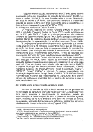 Revista Extensão Rural, DEAER – CCR – UFSM, v.19, nº 1, Jan – Jun de 2012



                                                                                   6
          Segundo Heinen (2005), inicialmente o PNRA tinha como objetivo
a aplicação efetiva dos dispositivos do estatuto da terra (Lei nº 4.504/64), e
visava a melhor distribuição da terra, fixando metas e prazos. No entanto,
em 2003 foi criado o 2º PNRA, que procurava beneficiar o trabalhador
excluído do acesso a terra com área insuficiente para a subsistência e o
desenvolvimento econômico-social (SAF/MDA, 2009).
2.2.1 Programa Nacional de Crédito Fundiário
        O Programa Nacional de crédito Fundiário (PNCF) foi criado em
1997 e intitulado, Programa Cédula da Terra (PCT), sendo substituído no
ano de 2003 pelo PNCF. O órgão ao qual o programa esta vinculado é o
Ministério do Desenvolvimento Agrário – MDA com a participação de bancos
públicos (Banco do Nordeste e Banco do Brasil), dos governos estaduais e
das organizações de representação dos trabalhadores rurais (Bacen, 2009).
        É um programa governamental que financia agricultores que tenham
renda anual inferior a 15 mil reais e patrimônio menor que 30 mil reais. A
aquisição das terras pode ser feita em grupo ou através de associações,
financiamento para aquisição dos imóveis é reembolsável, assim como o
financiamento para investimentos comunitários. Todos os recursos são
provenientes do Fundo de Terras e da Reforma Agrária (Buiainain, 2007).
        No estado de Mato Grosso não há apenas um órgão responsável
pela execução do PNCF, vários órgãos se encontram envolvidos para
execução desta política pública onde cada um é responsável por uma etapa
funcional. Entre os órgãos responsáveis pela execução temos CMDRS
(Conselho Municipal de Desenvolvimento Rural Sustentável), CEDRS
                                                                             7
(Conselho Estadual de Desenvolvimento Rural Sustentável), SEDER ,
          8         9          10
EMPAER , Fetagri , INCRA e Intermat. Os órgãos responsáveis pela
fiscalização da política são: Fetagri, Seder, CMDRS, CEDRS MDA e Contag
(Confederação Nacional dos Trabalhadores na Agricultura). Este grande
número de instituições envolvidas tem o objetivo de aumentar o rigor e
evitar desvio de recurso.

2.3. Crédito rural e a modernização agrícola no Brasil.

        No final da década de 1950 o Brasil entrava em um processo de
modernização da agricultura chamado “revolução verde”. A revolução verde
tinha como princípio a transformação da agricultura através da
industrialização e modernização de todo o processo evolutivo agrícola,
assim, implantou-se no rural brasileiro uma série de técnicas de cultivo,
mecanização, utilização de insumos como defensivo, fertilizantes, sementes
híbridas de alto desempenho entre outros (Caporal, 2002).

6
  PNRA – Plano Nacional de Reforma Agrária
7
  SEDER – Secretária de Estado e Desenvolvimento rural. Atualmente o governo estadual
reestruturou essa secretaria, que passou a se chamar SEDRAF.
8
  EMPAER – Empresa Matogrossense de Pesquisa, Assistência e Extensão Rural.
9
  Fetagri Federação dos Trabalhadores da Agricultura de Mato Grosso
10
   INCRA – Instituto Nacional de Colonização e Reforma agrária.
                                                                                               11
 