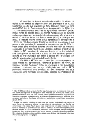 REDE DE COMERCIALIZAÇÃO, POLÍTICAS PÚBLICAS E MUDANÇAS NA AÇÃO EXTENSIONISTA: O CASO DE
                                         ICONHA-ES




         O município de Iconha está situado a 90 km de Vitória, na
região sul do estado do Espírito Santo. Sua população é de 12.523
habitantes, sendo que expressivos 42% declaram residir na zona
rural (IBGE, 2010). Conforme o Censo Agropecuário de 2006, dos
                                                             8
1.123 estabelecimentos 91% são de agricultores familiares (IBGE,
2006). Ainda de acordo dados do Censo Agropecuário, as culturas
mais expressivas, em termos de valor de produção, são a banana e
o café. O Instituto Jones dos Santos Neves (2012) aponta que. em
2009, o Produto Interno Bruto (PIB) agropecuário corresponde a
19,74% do PIB do município. O setor de comércio e serviços é o que
possui maior participação econômica, responsável por 68,58% do
valor criado pelo município durante um ano. No setor de indústria,
construção e serviços industriais de utilidades públicas encontram-se
11,68% do PIB municipal. Ao situarmos Iconha no cenário estadual,
sua participação se resume a 0,23% do PIB estadual, porém o
ranking de PIB municipal per capita o coloca em 18º posição em
relação aos demais municípios do Espírito Santo.
         Em 1998 a APTA atuava no município com uma proposta de
ação focada na agroecologia. Potenciais parceiros da APTA, as
                           9
Escolas Famílias Agrícolas (EFA) no município e nas localidades
vizinhas, constituíam um espaço privilegiado no qual a APTA
procurava concretizar sua proposta. As EFA ofereciam aos seus
estudantes uma formação diferenciada, baseada na Pedagogia da




8
  A Lei 11.326 considera agricultor familiar aquele que pratica atividades no meio rural,
que atenda os requisitos de não possuir área maior do que 04 módulos fiscais; utiliza
predominantemente mão de obra familiar; renda predominantemente originária das
atividades do próprio estabelecimento; e dirija seu estabelecimento com a família. A lei
considera agricultores familiares: silvicultores, aquicultores, extrativistas, pescadores
(Brasil, 2006).
9
  As EFA são escolas inseridas no meio rural que utilizam a pedagogia da alternância
como forma do estudante alternar os períodos de aprendizagem na família, na
comunidade e na escola. Aquilo que é visto e aprendidos em cada um desses meios
torna-se elemento de aprendizagem por meio da utilização de instrumentos pedagógicos
próprios (Mepes, 2011). Os períodos de alternância variam de EFAs, mas geralmente os
estudantes ficam uma semana em casa e uma semana na escola. Geralmente as EFAs
têm estruturas de alojamentos, refeitórios, salas, áreas de lazer e práticas agrícolas para
efetivar a sua proposta pedagógica.


110
 