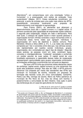Revista Extensão Rural, DEAER – CCR – UFSM, v.19, nº 1, Jan – Jun de 2012




              10
Alternância , em compromissos com uma orientação “crítica e
humanista”, e a preocupação com estilos de produção “mais
sustentáveis” (Mepes, 2011). Esses estudantes constituíam, em
potencial, a porta de entrada para uma ação mais efetiva da APTA,
possibilitando    concretizar   localmente        uma    proposta    de
desenvolvimento rural inspirada na agroecologia.
          Para Franco (2001), os elementos que alicerçam o
desenvolvimento local são o capital humano e o capital social. O
primeiro constituído pela capacidade de empreender ações coletivas;
o segundo pela cooperação, relação em rede e democracia. Para
este autor, o estoque de capital social é maior quando pessoas e
organizações formam infinitas conexões e laços horizontais entre si,
constituindo desta forma redes que agregam indivíduos e
organizações em torno de objetivos e valores comuns. Para
Marteleto; Oliveira e Silva (2004, p. 41), “[...] as redes são sistemas
compostos por ‘nós’ e conexões entre eles que, nas ciências sociais,
são representados por sujeitos sociais (indivíduos, grupos,
organizações, etc.) conectados por algum tipo de relação”. Segundo
esses autores, as pessoas vivem em rede, constroem laços,
conexões e interdependências, “moldando” sociedade e conferindo
um caráter peculiar às suas ações. O capital social de uma
localidade expressaria a capacidade dessas redes de cooperação
representarem oportunidades para grupos organizados enfrentarem
as limitações ambientais e econômicas com as quais se deparam.
          Daí que a APTA tinha que encontrar esses elementos (laços
de confiança, capital social, capital humano) ou criar dinâmicas nos
quais eles pudessem emergir. Nos idos de 1998, a APTA procurou
alavancar sua proposta por meios dos estudantes das EFAs que
moravam no município de Iconha, iniciando um processo de
formação das famílias rurais em cinco comunidades: Campinho,
Pedra Lisa Alta, Córrego da Cecília, Morro da Palha (pertence ao
município de Rio Novo do Sul, mas faz divisa com Iconha) e
posteriormente a comunidade de Bom Destino. Esta ação é parte
das lembranças de um casal de agricultores do município:

                                        [...] Não sei se foi, acho que foi Z. [irmão e cunhado
                                        dos entrevistados que estudou na EFA Olivânia] que

10
   De acordo com Chequeto (2002, p. 36), na Pedagogia da Alternância “[...] o processo
de aprendizagem dos jovens parte de situações vividas, encontradas e observadas em
seu meio, em vez da simples aplicação, na prática, das aulas teóricas, como nas escolas
tradicionais.” Na proposta das EFA, ainda de acordo com esse autor, o processo educa-
tivo fundamenta-se “[...], numa educação centrada na formação integral do ser humano,
na qualificação profissional dos jovens e na organização comunitária, valorizando os
laços familiares, a herança cultural e o resgate da cidadania.”


                                                                                           111
 