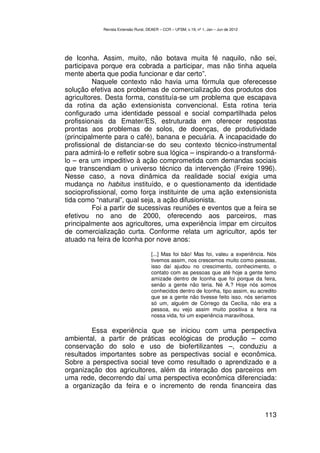 Revista Extensão Rural, DEAER – CCR – UFSM, v.19, nº 1, Jan – Jun de 2012




de Iconha. Assim, muito, não botava muita fé naquilo, não sei,
participava porque era cobrada a participar, mas não tinha aquela
mente aberta que podia funcionar e dar certo”.
         Naquele contexto não havia uma fórmula que oferecesse
solução efetiva aos problemas de comercialização dos produtos dos
agricultores. Desta forma, constituía-se um problema que escapava
da rotina da ação extensionista convencional. Esta rotina teria
configurado uma identidade pessoal e social compartilhada pelos
profissionais da Emater/ES, estruturada em oferecer respostas
prontas aos problemas de solos, de doenças, de produtividade
(principalmente para o café), banana e pecuária. A incapacidade do
profissional de distanciar-se do seu contexto técnico-instrumental
para admirá-lo e refletir sobre sua lógica – inspirando-o a transformá-
lo – era um impeditivo à ação comprometida com demandas sociais
que transcendiam o universo técnico da intervenção (Freire 1996).
Nesse caso, a nova dinâmica da realidade social exigia uma
mudança no habitus instituído, e o questionamento da identidade
socioprofissional, como força instituinte de uma ação extensionista
tida como “natural”, qual seja, a ação difusionista.
         Foi a partir de sucessivas reuniões e eventos que a feira se
efetivou no ano de 2000, oferecendo aos parceiros, mas
principalmente aos agricultores, uma experiência ímpar em circuitos
de comercialização curta. Conforme relata um agricultor, após ter
atuado na feira de Iconha por nove anos:

                                     [...] Mas foi bão! Mas foi, valeu a experiência. Nós
                                     tivemos assim, nos crescemos muito como pessoas,
                                     isso daí ajudou no crescimento, conhecimento, o
                                     contato com as pessoas que até hoje a gente temo
                                     amizade dentro de Iconha que foi porque da feira,
                                     senão a gente não teria. Né A.? Hoje nós somos
                                     conhecidos dentro de Iconha, tipo assim, eu acredito
                                     que se a gente não tivesse feito isso, nós seriamos
                                     só um, alguém de Córrego da Cecília, não era a
                                     pessoa, eu vejo assim muito positiva a feira na
                                     nossa vida, foi um experiência maravilhosa.

         Essa experiência que se iniciou com uma perspectiva
ambiental, a partir de práticas ecológicas de produção – como
conservação do solo e uso de biofertilizantes –, conduziu a
resultados importantes sobre as perspectivas social e econômica.
Sobre a perspectiva social teve como resultado o aprendizado e a
organização dos agricultores, além da interação dos parceiros em
uma rede, decorrendo daí uma perspectiva econômica diferenciada:
a organização da feira e o incremento de renda financeira das



                                                                                        113
 