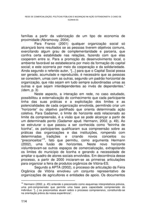 REDE DE COMERCIALIZAÇÃO, POLÍTICAS PÚBLICAS E MUDANÇAS NA AÇÃO EXTENSIONISTA: O CASO DE
                                           ICONHA-ES




famílias a partir da valorização de um tipo de economia de
proximidade (Abramovay, 2004).
          Para Franco (2001) qualquer organização social só
alcançará bons resultados se as pessoas tiverem objetivos comuns,
exercitando algum grau de complementaridade e parceria, que
confira certa estabilidade nas relações, fazendo com que elas
cooperem entre si. Para a promoção do desenvolvimento local, o
ambiente favorável se estabeleceria por meio da formação do capital
social; e este ocorreria por meio da cooperação e da solidariedade.
Ainda segundo o referido autor, “[...] para que o Capital Social possa
ser gerado, acumulado e reproduzido, é necessário que as pessoas
se conectem, umas com as outras, segundo um padrão horizontal de
organização, que não sejam em tudo sempre subordinadas umas as
outras e que sejam interdependentes ao invés de dependentes.”
(idem, p. 3)
          Neste aspecto, a interação em rede, no caso estudado,
possibilitou a externalização do conhecimento que cada participante
tinha das suas práticas e a explicitação dos limites e as
potencialidades de cada organização envolvida, permitindo criar um
“horizonte” ou objetivo partilhado que orienta determinada ação
coletiva. Para Gadamer, o limite do horizonte está relacionado ao
limite da compreensão, é a visão que se pode alcançar a partir de
um determinado ponto (Gadamer apud. Hermann, 2002, p. 49). Ao
se estruturar o que passou a ser conhecida como “feirinha de
Iconha”, os participantes qualificaram sua compreensão sobre as
práticas das organizações e das instituições, rompendo com
determinadas tradições e criando novos conceitos ou
               12
“preconceitos” , fato que permitiu, como argumenta Hermann
(2002), uma fusão de horizontes. Neste novo horizonte
vislumbravam-se outros espaços de comercialização, extrapolando
os limites do município de Iconha e gerando a necessidade de
ampliar o quadro de atores sociais envolvidos. Em decorrência desse
processo, a partir de 2000 iniciaram-se as primeiras articulações
para organizar a feira de produtos orgânicos de Vitória-ES.
          Segundo a APTA (2002), o processo de articulação da Feira
Orgânica de Vitória envolveu um conjunto representativo de
organizações de agricultores e entidades de apoio. Os documentos

12
   Hermann (2002, p. 45) entende o preconceito como esquemas interpretativos prévios,
uma pré-compreensão que permite uma base para capacidade compreensão do
indivíduo: “[...] os preconceitos atuam sobre o processo compreensivo, constituindo-se
na orientação prévia da nossa experiência”.


114
 