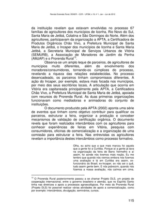 Revista Extensão Rural, DEAER – CCR – UFSM, v.19, nº 1, Jan – Jun de 2012




da instituição revelam que estavam envolvidas no processo 67
famílias de agricultores dos municípios de Iconha, Rio Novo do Sul,
Santa Maria de Jetibá, Colatina e São Domingos do Norte. Além dos
agricultores, participavam da organização a APTA, a Certificadora de
Produtos Orgânicos Chão Vivo, a Prefeitura Municipal de Santa
Maria de Jetibá, o Incaper dos municípios de Iconha e Santa Maria
Jetibá, a Secretaria Municipal de Serviços Urbanos de Vitória
(SEMURB), a Associação de Moradores de Jardim da Penha
                             13
(AMJAP) e o Prorenda Rural .
          Observa-se um amplo leque de parceiros, de agricultores de
municípios muito diferentes, além do envolvimento dos
moradores/consumidores, tornando-os cúmplices do processo,
revelando a riqueza das relações estabelecidas. No processo
desencadeado, os parceiros tinham compromissos diferentes. A
ação do Incaper, por exemplo, estava mais focada nos municípios,
por meio dos seus escritórios locais. A articulação que ocorria em
Vitória era capitaneada principalmente pela APTA, a Certificadora
Chão Vivo, a Prefeitura Municipal de Santa Maria de Jetibá, apoiada
com recursos do Prorenda Rural. As duas primeiras organizações
funcionavam como mediadoras e animadoras do conjunto de
instituições.
          O documento produzido pela APTA (2002) aponta uma série
de eventos que tinham como objetivo contribuir para qualificar os
parceiros, estruturar a feira, organizar a produção e conceber
mecanismos de validação de certificação orgânica. O documento
revela que foram realizados intercâmbios com os agricultores para
conhecer experiências de feiras em Vitória, pesquisa com
consumidores, oficinas de comercialização e a organização de uma
comissão para estruturar a feira. Nas entrevistas os agricultores
revelam a importância destes intercâmbios como processo formativo.

                                        Olha, eu acho que a que mais marcou foi aquela
                                        que a gente foi a Curitiba. Porque aí a gente já tava
                                        na organização da feira de Barro Vermelho e aí
                                        assim, foi aonde nós tivemos mais noção. Eu me
                                        lembro que quando nós viemos embora nós fizemos
                                        uma avaliação e lá em Curitiba era assim, ex-
                                        funcionário do Brasil, ex-Incaper, ex não sei o quê,
                                        tudo assim gente bem. E nós pobrezim, quando nós
                                        fizemos a nossa avaliação, nós caímos em cima.


13
   O Prorenda Rural posteriormente passou a se chamar Projeto DLS, um projeto de
cooperação internacional, entre o governo brasileiro e alemão, que no Espírito Santo
tinha nas diretrizes o apoio a processos agroecológicos. Por meio do Prorenda Rural
(Projeto DLS) foi possível realizar várias atividades de apoio a comercialização, como
por exemplo: intercâmbios, divulgação, seminários, cursos.


                                                                                           115
 