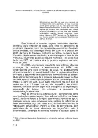 REDE DE COMERCIALIZAÇÃO, POLÍTICAS PÚBLICAS E MUDANÇAS NA AÇÃO EXTENSIONISTA: O CASO DE
                                         ICONHA-ES




                                     Nós dissemos que não era para nós, mas que era
                                     completamente outra realidade. E hoje eu penso
                                     assim: gente porque que eu não aproveitei mais
                                     determinado momento? Nós ficamos em êxtase, nós
                                     achava que nós não tinha capacidade para chegar
                                     ao ponto parecido com aquele, que eles estavam
                                     organizados, grande. Nesses encontros, vários
                                                           14
                                     outras viagens, o ENA também no Rio de Janeiro,
                                     nós tivemos contato com pessoas do Brasil inteiro e
                                     até fora do Brasil.

          Esse cabedal de eventos, viagens, seminários, reuniões,
contribuiu para fortalecer os laços, tanto entre os agricultores de
municípios diferentes como das organizações envolvidas. Resultado
desse processo, cuja articulação iniciou em 2000, foi a criação, em
2002, da Feira de Produtos Orgânicos de Vitória, no bairro Barro
Vermelho. Neste mesmo ano iniciou a articulação para a feira de Vila
Velha-ES, envolvendo parcerias naquele município. Três anos mais
tarde, em 2005, foi criada a feira de produtos orgânicos no bairro
Praia da Costa.
          Em 2004, um momento importante para entender algumas
mudanças, foi realizada a reestruturação da APTA que,
estabelecendo uma nova estratégia de ação, vai gradativamente
diminuindo seu foco no município de Iconha, na região metropolitana
de Vitória e assumindo um trabalho mais efetivo no norte do Estado.
Outro elemento importante foi o concurso público do Incaper no final
de 2004, quando novos agentes passam a fazer parte do quadro do
Incaper a partir de 2005. Esse duplo movimento fez com que as
ações em que o Incaper era um ator secundário, ou mesmo
reticente, contasse com um papel mais protagonista da organização,
procurando dar ênfase, por exemplos, a processos de
comercialização inovadores.
          Pode-se afirmar que a extensão rural – compreendida como
uma instituição – possui regras, ritos, valores instituídos que fazem
operar, pela sua história e tradição, determinadas formas de agir. O
instituído torna-se uma convenção; uma espécie de referência ao
fazer extensionista, algo que, neste texto, estamos denominando de
“abordagem convencional”. Porém, a força do convencional, com
pretensões de se tornar dominante ou hegemônico, não é
determinística. Mudanças no contexto nacional e estadual, como foi


14
   ENA – Encontro Nacional de Agroecologia, o primeiro foi realizado no Rio de Janeiro
em 2002.


116
 