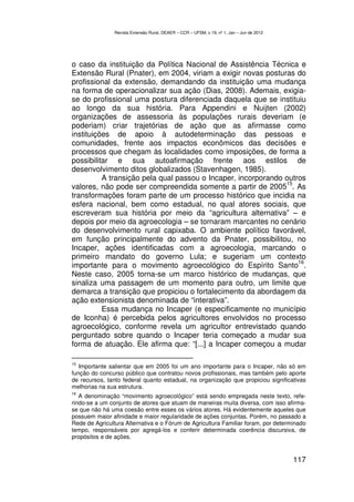 Revista Extensão Rural, DEAER – CCR – UFSM, v.19, nº 1, Jan – Jun de 2012




o caso da instituição da Política Nacional de Assistência Técnica e
Extensão Rural (Pnater), em 2004, viriam a exigir novas posturas do
profissional da extensão, demandando da instituição uma mudança
na forma de operacionalizar sua ação (Dias, 2008). Ademais, exigia-
se do profissional uma postura diferenciada daquela que se instituiu
ao longo da sua história. Para Appendini e Nuijten (2002)
organizações de assessoria às populações rurais deveriam (e
poderiam) criar trajetórias de ação que as afirmasse como
instituições de apoio à autodeterminação das pessoas e
comunidades, frente aos impactos econômicos das decisões e
processos que chegam às localidades como imposições, de forma a
possibilitar e sua autoafirmação frente aos estilos de
desenvolvimento ditos globalizados (Stavenhagen, 1985).
          A transição pela qual passou o Incaper, incorporando outros
                                                               15
valores, não pode ser compreendida somente a partir de 2005 . As
transformações foram parte de um processo histórico que incidia na
esfera nacional, bem como estadual, no qual atores sociais, que
escreveram sua história por meio da “agricultura alternativa” – e
depois por meio da agroecologia – se tornaram marcantes no cenário
do desenvolvimento rural capixaba. O ambiente político favorável,
em função principalmente do advento da Pnater, possibilitou, no
Incaper, ações identificadas com a agroecologia, marcando o
primeiro mandato do governo Lula; e sugeriam um contexto
                                                                   16
importante para o movimento agroecológico do Espírito Santo .
Neste caso, 2005 torna-se um marco histórico de mudanças, que
sinaliza uma passagem de um momento para outro, um limite que
demarca a transição que propiciou o fortalecimento da abordagem da
ação extensionista denominada de “interativa”.
          Essa mudança no Incaper (e especificamente no município
de Iconha) é percebida pelos agricultores envolvidos no processo
agroecológico, conforme revela um agricultor entrevistado quando
perguntado sobre quando o Incaper teria começado a mudar sua
forma de atuação. Ele afirma que: “[...] a Incaper começou a mudar

15
   Importante salientar que em 2005 foi um ano importante para o Incaper, não só em
função do concurso público que contratou novos profissionais, mas também pelo aporte
de recursos, tanto federal quanto estadual, na organização que propiciou significativas
melhorias na sua estrutura.
16
   A denominação “movimento agroecológico” está sendo empregada neste texto, refe-
rindo-se a um conjunto de atores que atuam de maneiras muita diversa, com isso afirma-
se que não há uma coesão entre esses os vários atores. Há evidentemente aqueles que
possuem maior afinidade e maior regularidade de ações conjuntas. Porém, no passado a
Rede de Agricultura Alternativa e o Fórum de Agricultura Familiar foram, por determinado
tempo, responsáveis por agregá-los e conferir determinada coerência discursiva, de
propósitos e de ações.


                                                                                            117
 
