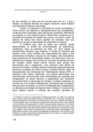 REDE DE COMERCIALIZAÇÃO, POLÍTICAS PÚBLICAS E MUDANÇAS NA AÇÃO EXTENSIONISTA: O CASO DE
                                         ICONHA-ES




de, por exemplo, eu acho que tem de seis anos prá cá. [...] que a
Incaper, os próprios técnicos da Incaper criticavam nosso trabalho
com agricultura orgânica, não existia”.
         Porém, o surgimento e afirmação de novas concepções e
novos valores não significou o desaparecimento dos antecedentes.
Longe de serem superados, eles continuaram presentes, delimitando
seu espaço e o seu modo de operar. Desta feita, configurou-se um
processo de transição do Incaper que ocorreu, em parte, a partir da
postura de vários dos novos agentes da extensão rural que
                                                           17
passaram a compor a organização em diferentes municípios .
         É evidente que, para as ações que estavam sendo
desenvolvidas no âmbito da comercialização, as experiências
constituíam, para os parceiros da rede, um novo campo de
conhecimento empírico, que ampliava a mirada do horizonte das
famílias rurais, como também das organizações de apoio e dos
profissionais envolvidos, inclusive os do Incaper. Para exemplificar
essa experiência de aprendizado coletivo, em 2005 teve início um
trabalho que começou com reunião no município de Alfredo Chaves-
ES (Incaper, 2005). Neste evento nota-se, pela análise dos
documentos que o registraram, uma presença mais efetiva de
técnicos do Incaper. Também estavam presentes representantes dos
governos municipais de Vitória, Iconha e Alfredo Chaves, além de
representantes dos Sindicatos dos Trabalhadores Rurais (STR). A
presença mais efetiva significava uma atitude diferenciada dos
extensionistas, demonstrando maior sensibilidade com questões que
extrapolavam os temas técnicos e pragmáticos que marcavam
costumeiramente a intervenção do Incaper. A própria realização da
reunião era uma iniciativa diferenciada, articulando sete municípios,
três governos municipais, um STR e a Federação dos Trabalhadores
na Agricultura do Estado do Espírito Santo (Fetaes). O evento tinha
como objetivo discutir a inserção dos produtos derivados de

17
   O Incaper é oriundo da incorporação da pesquisa pela Ater, em 1999, em função da
crise financeira pela qual passava tanto a Emater/ES como a Empresa Capixaba de
Pesquisa Agropecuária (Emcapa). Até 2004 havia 20 anos que o Incaper não realizava
concurso público, logo o seu quadro de profissionais estava diminuído e ainda, persistia
a crise financeira da organização. Em 2004 o concurso público significou um momento
importante, tanto pelo aspecto financeiro, que permitiu melhorar sua estrutura física, mas
como também pelos novos agentes que estavam sendo aportando no seu quadro. Esses
novos agentes, vários deles se originaram dos movimentos sociais, agroecológico, das
organizações sindicais, das escolas de pedagogias de alternância, isso contribuiu para
fortalecer uma ação extensionista diferenciada dentro do Incaper, em relação àquelas
concebidas pela sua história e tradição.


118
 
