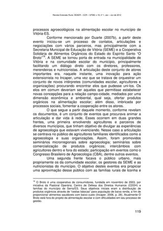 Revista Extensão Rural, DEAER – CCR – UFSM, v.19, nº 1, Jan – Jun de 2012




processos agroecológicos na alimentação escolar no município de
Vitória-ES.
           Conforme mencionado por Duarte (2007b), a partir deste
evento iniciou-se um processo de contatos, articulações e
negociações com vários parceiros, mas principalmente com a
Secretaria Municipal de Educação de Vitória (SEME) e a Cooperativa
Solidária de Alimentos Orgânicos do Estado do Espírito Santo “O
        18
Broto” . A SEME se tornou porta de entrada na municipalidade de
Vitória e na comunidade escolar do município, principalmente
facilitando um diálogo direto com os diretores, professores,
merendeiras e nutricionistas. A articulação deste conjunto de atores
importantes era, naquele instante, uma inovação para ação
extensionista no Incaper, uma vez que se tratava de orquestrar um
conjunto de novos intérpretes (comunidades escolar, agricultores e
organizações) procurando encontrar elos que pudesse uni-los. Os
elos em comum deveriam ser aqueles que permitisse estabelecer
novas concepções para a relação campo-cidade, mediados por uma
dimensão econômica e ambiental, qual seja, ofertar produtos
orgânicos na alimentação escolar; além disso, imbricada por
processos sociais, fomentar a cooperação entre os atores.
           O que segue a partir daquele momento, conforme revelam
os documentos, é um conjunto de eventos que procurava animar a
articulação e dar vida à rede. Esses ocorrem em duas grandes
frentes, uma primeira envolvendo agricultores e parceiros de
diversos municípios, que tinham objetivo de divulgar as experiências
de agroecologia que estavam vivenciando. Nesse caso a articulação
se centrava no público de agricultores familiares identificados como a
agroecologia e suas organizações. Assim, foram promovidos
seminários microrregionais sobre agroecologia; seminários sobre
comercialização de produtos orgânicos; intercâmbios com
agricultores dentro e fora do estado; participação em eventos como o
Congresso Brasileiro de Agroecologia (CBA), dentre outros eventos.
           Uma segunda frente focava o público urbano, mais
propriamente os da comunidade escolar, os gestores da SEME e as
nutricionistas do município. O objetivo destes eventos era propiciar
uma aproximação desse público com as famílias rurais de Iconha e

18
   O Broto é uma cooperativa de consumidores, fundada em novembro de 2003, por
iniciativa da Pastoral Operária, Centro de Defesa dos Direitos Humanos (CDDH) e
famílias do município de Serra/ES. Seus objetivos iniciais eram a distribuição de
produtos orgânicos através de “cestas básicas” para população de baixa renda, a fim de
proporcionar alimentos saudáveis com baixo custo (Incaper, 2006, p. 28). Atualmente O
Broto está fora do projeto da alimentação escolar e com dificuldades em seu processo de
gestão.


                                                                                           119
 