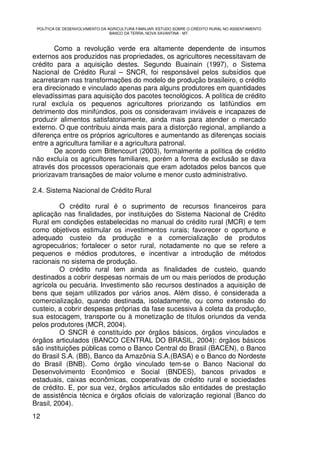 POLÍTICA DE DESENVOLVIMENTO DA AGRICULTURA FAMILIAR: ESTUDO SOBRE O CRÉDITO RURAL NO ASSENTAMENTO
                                 BANCO DA TERRA, NOVA XAVANTINA - MT.



        Como a revolução verde era altamente dependente de insumos
externos aos produzidos nas propriedades, os agricultores necessitavam de
crédito para a aquisição destes. Segundo Buainain (1997), o Sistema
Nacional de Crédito Rural – SNCR, foi responsável pelos subsídios que
acarretaram nas transformações do modelo de produção brasileiro, o crédito
era direcionado e vinculado apenas para alguns produtores em quantidades
elevadíssimas para aquisição dos pacotes tecnológicos. A política de crédito
rural excluía os pequenos agricultores priorizando os latifúndios em
detrimento dos minifúndios, pois os consideravam inviáveis e incapazes de
produzir alimentos satisfatoriamente, ainda mais para atender o mercado
externo. O que contribuiu ainda mais para a distorção regional, ampliando a
diferença entre os próprios agricultores e aumentando as diferenças sociais
entre a agricultura familiar e a agricultura patronal.
        De acordo com Bittencourt (2003), formalmente a política de crédito
não excluía os agricultores familiares, porém a forma de exclusão se dava
através dos processos operacionais que eram adotados pelos bancos que
priorizavam transações de maior volume e menor custo administrativo.

2.4. Sistema Nacional de Crédito Rural

          O crédito rural é o suprimento de recursos financeiros para
aplicação nas finalidades, por instituições do Sistema Nacional de Crédito
Rural em condições estabelecidas no manual do crédito rural (MCR) e tem
como objetivos estimular os investimentos rurais; favorecer o oportuno e
adequado custeio da produção e a comercialização de produtos
agropecuários; fortalecer o setor rural, notadamente no que se refere a
pequenos e médios produtores, e incentivar a introdução de métodos
racionais no sistema de produção.
          O crédito rural tem ainda as finalidades de custeio, quando
destinados a cobrir despesas normais de um ou mais períodos de produção
agrícola ou pecuária. Investimento são recursos destinados a aquisição de
bens que sejam utilizados por vários anos. Além disso, é considerada a
comercialização, quando destinada, isoladamente, ou como extensão do
custeio, a cobrir despesas próprias da fase sucessiva à coleta da produção,
sua estocagem, transporte ou à monetização de títulos oriundos da venda
pelos produtores (MCR, 2004).
          O SNCR é constituído por órgãos básicos, órgãos vinculados e
órgãos articulados (BANCO CENTRAL DO BRASIL, 2004): órgãos básicos
são instituições públicas como o Banco Central do Brasil (BACEN), o Banco
do Brasil S.A. (BB), Banco da Amazônia S.A.(BASA) e o Banco do Nordeste
do Brasil (BNB). Como órgão vinculado tem-se o Banco Nacional do
Desenvolvimento Econômico e Social (BNDES), bancos privados e
estaduais, caixas econômicas, cooperativas de crédito rural e sociedades
de crédito. E, por sua vez, órgãos articulados são entidades de prestação
de assistência técnica e órgãos oficiais de valorização regional (Banco do
Brasil, 2004).
12
 