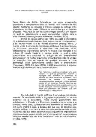 REDE DE COMERCIALIZAÇÃO, POLÍTICAS PÚBLICAS E MUDANÇAS NA AÇÃO EXTENSIONISTA: O CASO DE
                                        ICONHA-ES




Santa Maria de Jetibá. Entendia-se que essa aproximação
promoveria a compreensão tanto do “mundo rural” como o da vida
escolar, facilitando as relações e criando espaços de diálogo entre
agricultores, escolas, poder público e as instituições que apoiavam o
processo. Procurava-se por esta aproximação constituir um espaço
no qual se estabeleceria a ação comunicativa voltada para o
entendimento, como argumenta Habermas (Sampaio, 2001).
          Dentre os vários aportes da Teoria da Ação Comunicativa
há a distinção da sociedade em duas esferas que se complementam:
o do “mundo vivido” e o do “mundo sistêmico” (Freitag, 1993). O
mundo vivido é o mundo da reprodução simbólica; é a maneira como
os indivíduos percebem e vivenciam sua realidade social,
estabelecendo experiências comuns na língua, nas tradições e na
cultura. O mundo vivido é o espaço social no qual a ação
comunicativa está ancorada no diálogo ou no “entendimento
comunicativo”; no melhor argumento, em ambientes onde há um tipo
de interação, livre de coação de qualquer natureza e onde
permaneça ação comunicativa voltada para o entendimento
(Gonçalves, 1999). Em Leite (1998, p. 203) encontramos a seguinte
interpretação do conceito de razão comunicativa:

                                    Para Habermas, a ação comunicativa é uma ação
                                    interativa na qual os participantes recorrem à
                                    linguagem para reivindicar as pretensões de
                                    validade dos seus respectivos argumentos. Essa
                                    pretensão      de     validade     é     reconhecida
                                    intersubjetivamente e suscetível a críticas, podendo
                                    resultar em um consenso. Ressalta Habermas que
                                    “o valor real do entendimento consiste, pois, em um
                                    acordo alcançado comunicativamente e que se
                                    mede por pretensões de validade que vem
                                    respaldado por razões potenciais.”

          Por outro lado, o mundo sistêmico é o mundo da reprodução
material. Se no mundo vivido a linguagem é primordial, no mundo
sistêmico ela é secundária. Neste mundo predominam dois
subsistemas: o Estado e a Economia, prevalecendo o poder e o
dinheiro. Neste caso, constituiu-se uma economia de mercado que
tem como matriz o lucro. o Estado, por sua vez, se constitui pelo
sistema jurídico, burocracia e seus mecanismos de controle sociais.
Habermas fala que esses dois mundos são igualmente importantes e
complementares, porém aponta que o “mundo vivido” ou o mundo da
vida vem sendo cada vez mais “colonizado” pelo “mundo sistêmico”
(Freitag, 1993).

120
 