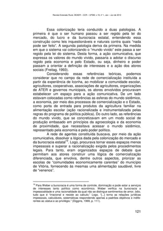 Revista Extensão Rural, DEAER – CCR – UFSM, v.19, nº 1, Jan – Jun de 2012




         Essa colonização teria conduzido a duas patologias. A
primeira é que o ser humano passou a ser regido pela lei do
mercado, do lucro e da burocracia estatal, entendendo essa
construção como leis inquestionáveis e naturais contra quais “nada
pode ser feito”. A segunda patologia deriva da primeira. Na medida
em que o sistema vai colonizando o “mundo vivido” este passa a ser
regido pela lei do sistema. Desta forma, a ação comunicativa, que
expressa os valores do mundo vivido, passaria a adotar o discurso
regido pela economia e pelo Estado, ou seja, dinheiro e poder
passam a orientar a definição de interesses e a ação dos atores
sociais (Freitag, 1993).
         Considerando essas referências teóricas, podemos
considerar que no campo da rede de comercialização instituída a
partir da experiência de Iconha, ao mobilizar a comunidade escolar,
agricultores, cooperativas, associações de agricultores, organizações
de ATER e governos municipais, os atores envolvidos procuravam
estabelecer um espaço para a ação comunicativa. De um lado
estavam colocadas como referências as esferas do mundo sistêmico,
a economia, por meio dos processos de comercialização e o Estado,
como porta de entrada para produtos da agricultura familiar na
alimentação escolar (ação racionalizada e instrumentalizada pelas
regras do programa de política pública). Do outro lado, as referências
do mundo vivido, que se concretizavam em um modo social de
produção embasado em princípios da agroecologia e da economia
de proximidade, que necessitava acessar o mundo sistêmico,
representado pela economia e pelo poder político.
         A rede de agentes constituída buscava, por meio da ação
comunicativa, dissolver a lógica dada pela colonização do mercado e
                     19
da burocracia estatal . Logo, procurava tornar esses espaços menos
impessoais e superar a racionalização exigida pelos procedimentos
legais. Para tanto, eram organizados espaços de debate que
permitiam aos atores construir uma lógica de comercialização
diferenciada, que envolvia, dentre outros aspectos, priorizar as
escolas de “comunidades economicamente carentes” do município
de Vitória, fornecendo às mesmas uma alimentação saudável, livre
de “venenos”.


19
   Para Weber a burocracia é uma forma de controle, dominação e pode estar a serviços
de interesses tanto político como econômico. Weber verifica na burocracia a
impessoalidade e uma racionalidade da qual não se distingue sentimentos de amor, ódio,
tudo que é “irracional e resiste ao calculo.” Logo, “[...] torna as relações jurídicas
impessoais, calculáveis, sistemáticas respondendo apenas a padrões objetivos e indife-
rentes ao status e ao privilégio.” (Diggins, 1999, p. 111).


                                                                                           121
 