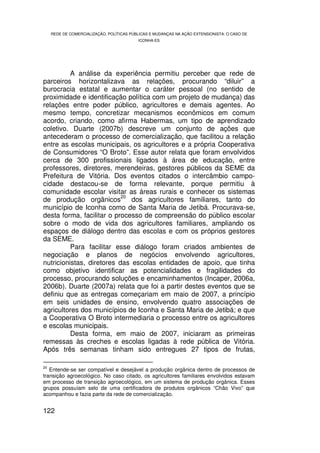 REDE DE COMERCIALIZAÇÃO, POLÍTICAS PÚBLICAS E MUDANÇAS NA AÇÃO EXTENSIONISTA: O CASO DE
                                         ICONHA-ES




          A análise da experiência permitiu perceber que rede de
parceiros horizontalizava as relações, procurando “diluir” a
burocracia estatal e aumentar o caráter pessoal (no sentido de
proximidade e identificação política com um projeto de mudança) das
relações entre poder público, agricultores e demais agentes. Ao
mesmo tempo, concretizar mecanismos econômicos em comum
acordo, criando, como afirma Habermas, um tipo de aprendizado
coletivo. Duarte (2007b) descreve um conjunto de ações que
antecederam o processo de comercialização, que facilitou a relação
entre as escolas municipais, os agricultores e a própria Cooperativa
de Consumidores “O Broto”. Esse autor relata que foram envolvidos
cerca de 300 profissionais ligados à área de educação, entre
professores, diretores, merendeiras, gestores públicos da SEME da
Prefeitura de Vitória. Dos eventos citados o intercâmbio campo-
cidade destacou-se de forma relevante, porque permitiu à
comunidade escolar visitar as áreas rurais e conhecer os sistemas
                           20
de produção orgânicos         dos agricultores familiares, tanto do
município de Iconha como de Santa Maria de Jetibá. Procurava-se,
desta forma, facilitar o processo de compreensão do público escolar
sobre o modo de vida dos agricultores familiares, ampliando os
espaços de diálogo dentro das escolas e com os próprios gestores
da SEME.
          Para facilitar esse diálogo foram criados ambientes de
negociação e planos de negócios envolvendo agricultores,
nutricionistas, diretores das escolas entidades de apoio, que tinha
como objetivo identificar as potencialidades e fragilidades do
processo, procurando soluções e encaminhamentos (Incaper, 2006a,
2006b). Duarte (2007a) relata que foi a partir destes eventos que se
definiu que as entregas começariam em maio de 2007, a princípio
em seis unidades de ensino, envolvendo quatro associações de
agricultores dos municípios de Iconha e Santa Maria de Jetibá; e que
a Cooperativa O Broto intermediaria o processo entre os agricultores
e escolas municipais.
          Desta forma, em maio de 2007, iniciaram as primeiras
remessas às creches e escolas ligadas à rede pública de Vitória.
Após três semanas tinham sido entregues 27 tipos de frutas,

20
   Entende-se ser compatível e desejável a produção orgânica dentro de processos de
transição agroecológico. No caso citado, os agricultores familiares envolvidos estavam
em processo de transição agroecológico, em um sistema de produção orgânica. Esses
grupos possuíam selo de uma certificadora de produtos orgânicos “Chão Vivo” que
acompanhou e fazia parte da rede de comercialização.


122
 
