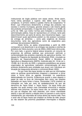 REDE DE COMERCIALIZAÇÃO, POLÍTICAS PÚBLICAS E MUDANÇAS NA AÇÃO EXTENSIONISTA: O CASO DE
                                        ICONHA-ES




institucionais de órgão públicos com esses atores. Ainda assim,
havia vários percalços a superar, dois deles eram os mais
complexos. O primeiro relativo à gestão interna da Cooperativa “O
Broto”, que influenciava diretamente a entrega dos produtos nas
escolas e creches municipais, gerando atrasos e até mesmo perda
dos produtos armazenados. O segundo dizia respeito à Lei 8.666, de
junho de 1993, que institui normas para licitações e contratos da
administração pública. Essa lei representava um entrave, tanto pelo
desconhecimento, por parte do atores, dos mecanismos legais – que
determinavam quais agricultores podiam ou não acessar o processo
de entrega de alimentos –, como pela exigência de diversos
documentos, tanto dos agricultores como da cooperativa para
participar dos processos licitatórios.
          Desta forma, as ações empreendidas a partir de 2005
começaram a se desarticular e as entregas nas escolas e creches da
prefeitura de Vitória durante o ano de 2008 e 2009 foram diminuindo.
Por outro lado, o governo federal estava lançando um conjunto de
programas de políticas públicas que procuravam estimular a
comercialização dos produtos originários da agricultura familiar. Um
desses foi Programa de Aquisição de Alimentos (PAA), vinculado ao
Ministério do Desenvolvimento Social (MDS) e Ministério da
Agricultura e Abastecimento (MAPA). Instituído pelo Art. 19 da Lei n.
10.696, de 2 de julho de 2003, o programa possibilitava aos grupos
organizados de agricultores realizarem comercialização de seus
produtos diretamente para entidades que atuam com indivíduos em
situação de insegurança alimentar e nutricional (Brasil, 2003).
          Foi por meio dos laços tecidos na rede que as informações
sobre as políticas governamentais chegaram e passaram a tomar
corpo e forma entre os agentes envolvidos na experiência
desencadeada em Inconha. Evidencia-se quanto a esse aspecto o
papel da rede no fluxo de informações bem como nas relações
baseadas em laços fortes e fracos. Granovetter (1973) analisou as
interações em rede por meio do estabelecimento do que ele
denomina de “laços fortes” e “laços fracos”. Os laços fortes são
aqueles nos quais existem mais intensidade emocional e relações
afetivas mais próximas. Os laços fracos são, ao contrário, aqueles
em que as relações são mais distantes, com menor intensidade
afetiva; e que até mesmo a relação entre um parceiro e outro ocorre
indiretamente, por intermédio de outros dentro da mesma rede. Para
o autor são os laços fracos que ampliam os limites da rede, porque
ao não estarem tão próximos possibilitam informações e relações


124
 