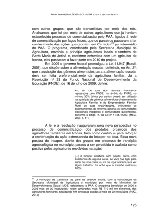 Revista Extensão Rural, DEAER – CCR – UFSM, v.19, nº 1, Jan – Jun de 2012




com outros grupos, que são transmitidas por meio dos nós.
Analisamos que foi por meio de outros agricultores que já haviam
estabelecido processo de comercialização pelo PAA, ligados à rede
de comercialização por laços fracos, que os parceiros passaram a ter
                                                    21
conhecimento das ações que ocorriam em Cariacica por intermédio
do PAA. O programa, coordenado pela Secretaria Municipal de
Agricultura, envolvia a princípio agricultores locais e também de
Santa Maria de Jetibá e, conforme entrevista com um agricultor de
Iconha, eles passaram a fazer parte em 2010 do projeto.
         Em 2009 o governo federal promulgou a Lei 11.947 (Brasil,
2009), que dispõe sobre a alimentação escolar, definindo, no Art. 2º,
que a aquisição dos gêneros alimentícios para a alimentação escolar
deve ser feita preferencialmente da agricultura familiar. Já a
Resolução nº 38 do Fundo Nacional de Desenvolvimento da
Educação (FNDE), de 16 de julho de 2009, define:

                                         Art. 18. Do total dos recursos financeiros
                                         repassados pelo FNDE, no âmbito do PNAE, no
                                         mínimo 30% (trinta por cento) deverá ser utilizado
                                         na aquisição de gêneros alimentícios diretamente da
                                         Agricultura Familiar e do Empreendedor Familiar
                                         Rural ou suas organizações, priorizando os
                                         assentamentos da reforma agrária, as comunidades
                                         tradicionais indígenas e comunidades quilombolas,
                                         conforme o artigo 14, da Lei n° 11.947/2009. (MEC,
                                         2009, p. 11)

         A lei e a resolução inauguraram uma nova perspectiva no
processo de comercialização dos produtos orgânicos dos
agricultores familiares em Iconha, bem como contribuiu para reforçar
a reorientação da ação extensionista do Incaper no local. Essa nova
postura do Incaper, diante dos grupos em processo de transição
agroecológica no município, passou a ser percebida e avaliada como
positiva pelos agricultores envolvidos na ação:

                                         [...] O Incaper colabora com projeto, carro, com
                                         assistência de alguma coisa, se você que ligar para
                                         saber de uma coisa, ou vir na roça também para ver
                                         algum trabalho. Eu acho que o trabalho melhorou
                                         100%.


21
   O município de Cariacica faz parte da Grande Vitória, com a estruturação da
Secretaria Municipal de Agricultura o município por meio do Ministério de
Desenvolvimento Social (MDS) estabeleceu o PAA. O programa beneficiou de 2006 a
2008 mais de 20 instituições, foram comprados mais R$ 710 mil em alimentos, dos
agricultores familiares, totalizando 491 toneladas doadas a mais de 20 instituições (PMC,
2012).


                                                                                            125
 