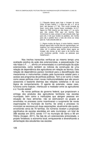 REDE DE COMERCIALIZAÇÃO, POLÍTICAS PÚBLICAS E MUDANÇAS NA AÇÃO EXTENSIONISTA: O CASO DE
                                        ICONHA-ES




                                    [...] Daquela época para hoje o Incaper tá outra
                                    coisa, tá bem melhor. [...] Hoje em dia, o F. ali tá
                                    bom, até demais o F. faz. Tem muita vontade de
                                    fazer, corre atrás, busca trazer novidades, né A.?
                                    Agora no PAA mesmo se não fosse o F. eu acho
                                    que não existia PAA aqui em Iconha. Não
                                    funcionava no caso, porque é tudo através dele, liga
                                    para ele, é ele que recebe os pedidos, ele manda
                                    para ele o pedido leva a nota ele envia as notas
                                    para lá. Tudo através dele ali .

                                    [...] Agora mudou de figura, é outra história, mesmo
                                    porque agora todo mundo fala em agroecologia, em
                                    orgânico, em meio-ambiente o governo se envolveu
                                    nisso né! A política está dentro disso agora as
                                    Incaper são outras, já tem esse e de Iconha deu
                                    uma mudança grande, mudou as pessoas que
                                    trabalhavam .

          Nos trechos transcritos verifica-se ao mesmo tempo uma
avaliação positiva da ação dos extensionistas, a pessoalização (“se
não fosse o F. ...”., afirma um entrevistado) e a centralização da ação
extensionista, como também os indícios da construção de uma
relação de dependência dos agricultores em relação ao técnico. Esta
relação de dependência parece inevitável para a decodificação dos
mecanismos e instrumentos criados pela burocracia estatal para o
acesso aos programas de políticas públicas. Tem a ver como o modo
como essas políticas criam novas institucionalidades que são pouco
acessíveis e bastante distintas das relações cotidianas e de sua
lógica de comportamento. O agente de extensão, nesse caso,
funciona como tradutor, interlocutor e mediador entre os agricultores
e o “mundo estatal”.
          As novas políticas do governo federal, que propiciavam a
entrega dos produtos dos agricultores familiares nas escolas
municipais, bem como a instituições que abrigam pessoas em
situação de risco alimentar, não só estimularam os grupos já
envolvidos no processo como incentivaram o surgimento de novas
organizações no município de Iconha. Se antes o processo no
município se escorava em duas associações, atualmente são quatro,
envolvendo cerca de 70 famílias. Os números revelam a proporção
significativa de escolas atendidas em sete municípios: um total de
398 escolas em 2010, sendo 117 no município de Serra e 99 em
Vitória (Incaper, 2011). Na fala de um extensionista entrevistado, o
projeto fortaleceu a economia local, enriquecendo e diversificando a
alimentação dos estudantes nas escolas:


126
 
