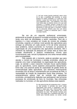 Revista Extensão Rural, DEAER – CCR – UFSM, v.19, nº 1, Jan – Jun de 2012




                                     [...] ah! tem muitos [pontos positivos], assim como
                                     eu te falei a qualidade dos produtos, aí sendo
                                     produto de melhor qualidade, aí o prato fica mais
                                     colorido, o prato fica mais bonito; tem como fazer
                                     uma preparação mais... uma saladinha, uma coisa
                                     mais inteira para os próprios alunos vê o que está
                                     comendo. [...] Também, porque a renda flui e fica
                                     dentro do município mesmo, né, com certeza a parte
                                     econômica é muito boa para o município. A gente
                                     não tá colocando dinheiro para fora, prá outros
                                     municípios, a gente tá colocando para o nosso
                                     município mesmo.

         Na voz de um segundo profissional entrevistado,
pertencente ao quadro do governo municipal envolvido no projeto, há
ainda uma série de dificuldades a serem resolvidas. Para ele a
logística é a mais complexa em função do número de unidades
envolvidas, exigindo um esforço muito grande dos agricultores para
entregar os alimentos em cada escola. A fim de tentar solucionar
esse problema, estaria ocorrendo no município um processo de
organização de uma cooperativa dos agricultores familiares. Até o
momento da realização da pesquisa em campo esta já havia sido
fundada oficialmente e possuía infraestrutura mínima para
funcionamento: sala, veículo e proposta de uma verba mensal cedida
pela municipalidade.
         Pelo exposto até o momento, pode-se perceber que para
atender o número de municípios e escolas envolvidos, estava se
exigindo uma maior complexidade na organização dos agricultores.
Logo, se atender a esse crescente mercado trouxe oportunidades
para os agricultores, outros aspectos preocupantes despontaram.
Entre eles uma possível perda de capacidade de gestão direta da
comercialização pelos agricultores, que estiveram historicamente
envolvidos com as feiras e recentemente com as políticas do PAA. A
necessidade de criação da cooperativa ilustra esse processo. Tal
empreendimento parece fugir do controle dos agricultores
envolvidos, principalmente daqueles que participaram dos primeiros
processos de constituição da feira no município. Nas entrevistas
realizadas no município, um dos agricultores destaca esse aspecto:

                                     Eu não gosto de falar de cooperativa não [...] porque
                                     eu não acredito. A princípio era reunir várias
                                     associações para formar a cooperativa, mas daí
                                     abriram o leque para tudo, intermunicipal. E joga
                                     associações lá dentro, joga pessoas que nunca
                                     participaram de nada. Tão fazendo inscrição para
                                     entrar, tudo iludido que o presidente fala assim, vai
                                     vender para merenda escolar, vai vender, vender


                                                                                        127
 