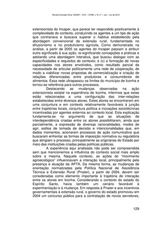 Revista Extensão Rural, DEAER – CCR – UFSM, v.19, nº 1, Jan – Jun de 2012




extensionista do Incaper, que parece ter respondido positivamente à
complexidade do contexto, conduzindo os agentes a um tipo de ação
que contrariava e buscava superar o habitus estabelecido pela
abordagem convencional da extensão rural, fundamentada no
difusionismo e no produtivismo agrícola. Como demonstrado na
análise, a partir de 2005 os agentes do Incaper passam a atribuir
outro significado à sua ação, re-significando concepções e práticas e
adotando uma abordagem interativa, que buscou dialogar com as
especificidades e requisitos do contexto; e (c) a formação de novas
capacidades nos atores envolvidos, como resultado parcial da
necessidade de articular politicamente uma rede de cooperação, de
modo a viabilizar novas propostas de comercialização e criação de
relações diferenciadas entre produtores e consumidores de
alimentos. Essa rede ultrapassou os limites do município de Iconha e
tornou-se referência para outros processos.
          Destacando as mudanças observadas na ação
extensionista estatal na experiência de Iconha, inferimos que estas
estão relacionadas a uma configuração das inter-relações
estabelecidas entre diversos atores. Estes atores se encontraram em
uma conjuntura e em contexto relativamente favoráveis à junção
entre trajetórias locais, conjuntura política e inovações sociotécnicas
incentivadas por agentes externos ao contexto local. Esta explicação
fundamenta-se no argumento de que as situações de
interdependência criadas entre os atores possibilitaram, ainda que
parcialmente, a expressão de diversas racionalidades, modos de
agir, estilos de tomada de decisão e intencionalidades que, em
dados momentos, acionaram processos de ação comunicativa que
buscaram enfrentar as formas de imposição normativa ou regulatória
que atingiam o processo, principalmente as originárias do Estado por
meio das instituições criadas pelas políticas públicas.
          A experiência aqui analisada não pode ser compreendida
sem que mencionemos a influência do contexto social mais amplo
sobre a mesma. Naquele contexto, as ações do “movimento
agroecológico” influenciavam a interação local, principalmente pela
presença e atuação da APTA. Da mesma forma, as mudanças de
orientação normatizadas pela Política Nacional de Assistência
Técnica e Extensão Rural (Pnater), a partir de 2004, devem ser
consideradas como elemento importante à trajetória de interação
entre os atores em Iconha. Considerando o contexto do estado do
Espírito Santo, havia também um cenário favorável à
experimentação e à mudança. Em resposta à Pnater e aos incentivos
governamentais à extensão rural, o governo do estado promoveu em
2004 um concurso público para a contratação de novos servidores,


                                                                                        129
 