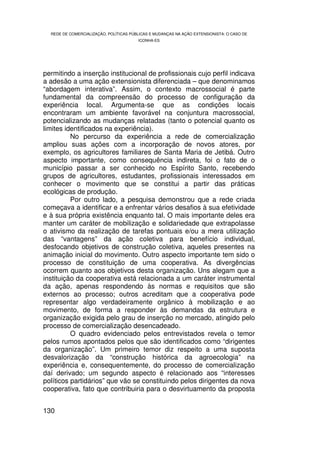REDE DE COMERCIALIZAÇÃO, POLÍTICAS PÚBLICAS E MUDANÇAS NA AÇÃO EXTENSIONISTA: O CASO DE
                                        ICONHA-ES




permitindo a inserção institucional de profissionais cujo perfil indicava
a adesão a uma ação extensionista diferenciada – que denominamos
“abordagem interativa”. Assim, o contexto macrossocial é parte
fundamental da compreensão do processo de configuração da
experiência local. Argumenta-se que as condições locais
encontraram um ambiente favorável na conjuntura macrossocial,
potencializando as mudanças relatadas (tanto o potencial quanto os
limites identificados na experiência).
          No percurso da experiência a rede de comercialização
ampliou suas ações com a incorporação de novos atores, por
exemplo, os agricultores familiares de Santa Maria de Jetibá. Outro
aspecto importante, como consequência indireta, foi o fato de o
município passar a ser conhecido no Espírito Santo, recebendo
grupos de agricultores, estudantes, profissionais interessados em
conhecer o movimento que se constitui a partir das práticas
ecológicas de produção.
          Por outro lado, a pesquisa demonstrou que a rede criada
começava a identificar e a enfrentar vários desafios à sua efetividade
e à sua própria existência enquanto tal. O mais importante deles era
manter um caráter de mobilização e solidariedade que extrapolasse
o ativismo da realização de tarefas pontuais e/ou a mera utilização
das “vantagens” da ação coletiva para benefício individual,
desfocando objetivos de construção coletiva, aqueles presentes na
animação inicial do movimento. Outro aspecto importante tem sido o
processo de constituição de uma cooperativa. As divergências
ocorrem quanto aos objetivos desta organização. Uns alegam que a
instituição da cooperativa está relacionada a um caráter instrumental
da ação, apenas respondendo às normas e requisitos que são
externos ao processo; outros acreditam que a cooperativa pode
representar algo verdadeiramente orgânico à mobilização e ao
movimento, de forma a responder às demandas da estrutura e
organização exigida pelo grau de inserção no mercado, atingido pelo
processo de comercialização desencadeado.
          O quadro evidenciado pelos entrevistados revela o temor
pelos rumos apontados pelos que são identificados como “dirigentes
da organização”. Um primeiro temor diz respeito a uma suposta
desvalorização da “construção histórica da agroecologia” na
experiência e, consequentemente, do processo de comercialização
daí derivado; um segundo aspecto é relacionado aos “interesses
políticos partidários” que vão se constituindo pelos dirigentes da nova
cooperativa, fato que contribuiria para o desvirtuamento da proposta


130
 