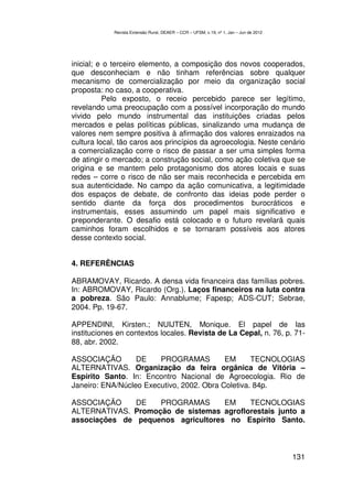 Revista Extensão Rural, DEAER – CCR – UFSM, v.19, nº 1, Jan – Jun de 2012




inicial; e o terceiro elemento, a composição dos novos cooperados,
que desconheciam e não tinham referências sobre qualquer
mecanismo de comercialização por meio da organização social
proposta: no caso, a cooperativa.
          Pelo exposto, o receio percebido parece ser legítimo,
revelando uma preocupação com a possível incorporação do mundo
vivido pelo mundo instrumental das instituições criadas pelos
mercados e pelas políticas públicas, sinalizando uma mudança de
valores nem sempre positiva à afirmação dos valores enraizados na
cultura local, tão caros aos princípios da agroecologia. Neste cenário
a comercialização corre o risco de passar a ser uma simples forma
de atingir o mercado; a construção social, como ação coletiva que se
origina e se mantem pelo protagonismo dos atores locais e suas
redes – corre o risco de não ser mais reconhecida e percebida em
sua autenticidade. No campo da ação comunicativa, a legitimidade
dos espaços de debate, de confronto das ideias pode perder o
sentido diante da força dos procedimentos burocráticos e
instrumentais, esses assumindo um papel mais significativo e
preponderante. O desafio está colocado e o futuro revelará quais
caminhos foram escolhidos e se tornaram possíveis aos atores
desse contexto social.


4. REFERÊNCIAS

ABRAMOVAY, Ricardo. A densa vida financeira das famílias pobres.
In: ABROMOVAY, Ricardo (Org.). Laços financeiros na luta contra
a pobreza. São Paulo: Annablume; Fapesp; ADS-CUT; Sebrae,
2004. Pp. 19-67.

APPENDINI, Kirsten.; NUIJTEN, Monique. El papel de las
instituciones en contextos locales. Revista de La Cepal, n. 76, p. 71-
88, abr. 2002.

ASSOCIAÇÃO        DE    PROGRAMAS          EM      TECNOLOGIAS
ALTERNATIVAS. Organização da feira orgânica de Vitória –
Espírito Santo. In: Encontro Nacional de Agroecologia. Rio de
Janeiro: ENA/Núcleo Executivo, 2002. Obra Coletiva. 84p.

ASSOCIAÇÃO     DE   PROGRAMAS       EM    TECNOLOGIAS
ALTERNATIVAS. Promoção de sistemas agroflorestais junto a
associações de pequenos agricultores no Espírito Santo.



                                                                                        131
 