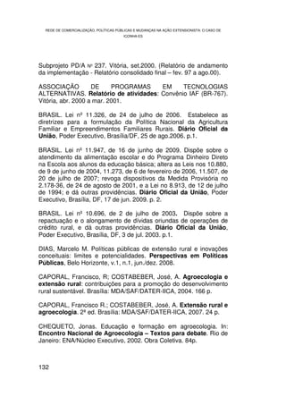 REDE DE COMERCIALIZAÇÃO, POLÍTICAS PÚBLICAS E MUDANÇAS NA AÇÃO EXTENSIONISTA: O CASO DE
                                        ICONHA-ES




Subprojeto PD/A Nº 237. Vitória, set.2000. (Relatório de andamento
da implementação - Relatório consolidado final – fev. 97 a ago.00).

ASSOCIAÇÃO          DE     PROGRAMAS   EM     TECNOLOGIAS
ALTERNATIVAS. Relatório de atividades: Convênio IAF (BR-767).
Vitória, abr. 2000 a mar. 2001.

BRASIL. Lei nº 11.326, de 24 de julho de 2006. Estabelece as
diretrizes para a formulação da Política Nacional da Agricultura
Familiar e Empreendimentos Familiares Rurais. Diário Oficial da
União, Poder Executivo, Brasília/DF, 25 de ago.2006. p.1.

BRASIL. Lei nº 11.947, de 16 de junho de 2009. Dispõe sobre o
atendimento da alimentação escolar e do Programa Dinheiro Direto
na Escola aos alunos da educação básica; altera as Leis nos 10.880,
de 9 de junho de 2004, 11.273, de 6 de fevereiro de 2006, 11.507, de
20 de julho de 2007; revoga dispositivos da Medida Provisória no
2.178-36, de 24 de agosto de 2001, e a Lei no 8.913, de 12 de julho
de 1994; e dá outras providências. Diário Oficial da União, Poder
Executivo, Brasília, DF, 17 de jun. 2009. p. 2.

BRASIL. Lei nº 10.696, de 2 de julho de 2003. Dispõe sobre a
repactuação e o alongamento de dívidas oriundas de operações de
crédito rural, e dá outras providências. Diário Oficial da União,
Poder Executivo, Brasília, DF, 3 de jul. 2003. p.1.

DIAS, Marcelo M. Políticas públicas de extensão rural e inovações
conceituais: limites e potencialidades. Perspectivas em Políticas
Públicas, Belo Horizonte, v.1, n.1, jun./dez. 2008.

CAPORAL, Francisco, R; COSTABEBER, José, A. Agroecologia e
extensão rural: contribuições para a promoção do desenvolvimento
rural sustentável. Brasília: MDA/SAF/DATER-IICA, 2004. 166 p.

CAPORAL, Francisco R.; COSTABEBER, José, A. Extensão rural e
agroecologia. 2ª ed. Brasília: MDA/SAF/DATER-IICA, 2007. 24 p.

CHEQUETO, Jonas. Educação e formação em agroecologia. In:
Encontro Nacional de Agroecologia – Textos para debate. Rio de
Janeiro: ENA/Núcleo Executivo, 2002. Obra Coletiva. 84p.



132
 