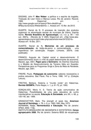 Revista Extensão Rural, DEAER – CCR – UFSM, v.19, nº 1, Jan – Jun de 2012




DIGGINS, John P. Max Weber: a política e o espírito da tragédia.
Tradução de Liszt Vieira e Marcus Lessa. Rio de Janeiro: Record,
1999.               Disponível              em:               <
http://www.google.com.br/search?tbm=bks&hl=pt-
BR&q=burocracia+Weber&btnG= >. Acesso em: 12 Abr. de 2012.

DUARTE, Daniel do N. O processo de inserção dos produtos
orgânicos na alimentação escolar do município de Vitória, Espírito
Santo. Revista Brasileira de Agroecologia. v.2, n.2, p. 99 – 103
out. 2007a. (Revista do V CBA) Disponível em: <http://www.aba-
agroecologia.org.br/ojs2/index.php/cad/article/view/2472/2216>
Acesso em: 18 dez. 2011.

DUARTE, Daniel do N. Memórias de um processo de
comercialização: do feijão-de-porco a comercialização - uma
experiência em construção. Incaper: Linhares, 2007b. (não
publicado).

FRANCO, Augusto de. Capital social e desenvolvimento: O
desenvolvimento local e o mito do papel determinante da economia.
Maceió, ago. 2001. Paper para o Seminário: Os Distritos Industriais
e o Modelo de Desenvolvimento da Terceira Itália em Questão:
Perspectivas para os Programas Xingó e Zona da Mata do Nordeste.
Maceió, ago. 2001.

FREIRE, Paulo. Pedagogia da autonomia: saberes necessários à
pratica educativa. São Paulo: Paz e Terra, 1996. 147 p. (Coleção
Leitura).

FREITAG, Bárbara. Sistema e “mundo vivido” em Habermas.
Revista GEEMPA, Porto Alegre, n. 1, p. 61-73, jul. 1993.

GONÇALVES, Maria A. S. Teoria da ação comunicativa de
Habermas: Possibilidades de uma ação educativa de cunho
interdisciplinar na escola. Educação & Sociedade, ano XX, n. 66, p.
125-140, abr. 1999.

GRANOVETTER, Mark. The strength of weak ties. American
Journal of Sociology. v. 78, n. 6, p. 1360-1380, May 1973.
HERMANN, Nadja. Hermenêutica e Educação. Rio de Janeiro:
DP&A, 2002. 112p.
INSTITUTO BRASILEIRO DE GEOGRAFIA E ESTATÍSTICA. Censo
agropecuário 2006. Rio de Janeiro: Sistema IBGE de recuperação


                                                                                        133
 