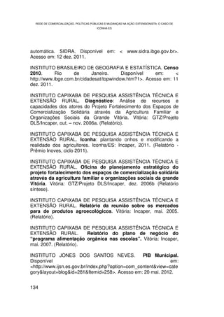 REDE DE COMERCIALIZAÇÃO, POLÍTICAS PÚBLICAS E MUDANÇAS NA AÇÃO EXTENSIONISTA: O CASO DE
                                        ICONHA-ES




automática. SIDRA. Disponível em: < www.sidra.ibge.gov.br>.
Acesso em: 12 dez. 2011.

INSTITUTO BRASILEIRO DE GEOGRAFIA E ESTATÍSTICA. Censo
2010.       Rio    de       Janeiro.     Disponível    em:     <
http://www.ibge.com.br/cidadesat/topwindow.htm?1>. Acesso em: 11
dez. 2011.

INSTITUTO CAPIXABA DE PESQUISA ASSISTÊNCIA TÉCNICA E
EXTENSÃO RURAL. Diagnóstico: Análise de recursos e
capacidades dos atores do Projeto Fortalecimento dos Espaços de
Comercialização Solidária através da Agricultura Familiar e
Organizações Sociais da Grande Vitória. Vitória: GTZ/Projeto
DLS/Incaper, out. – nov. 2006a. (Relatório).

INSTITUTO CAPIXABA DE PESQUISA ASSISTÊNCIA TÉCNICA E
EXTENSÃO RURAL. Iconha: plantando onhos e modificando a
realidade dos agricultores. Iconha/ES: Incaper, 2011. (Relatório -
Prêmio Inoves, ciclo 2011).

INSTITUTO CAPIXABA DE PESQUISA ASSISTÊNCIA TÉCNICA E
EXTENSÃO RURAL. Oficina de planejamento estratégico do
projeto fortalecimento dos espaços de comercialização solidária
através da agricultura familiar e organizações sociais da grande
Vitória. Vitória: GTZ/Projeto DLS/Incaper, dez. 2006b (Relatório
síntese).

INSTITUTO CAPIXABA DE PESQUISA ASSISTÊNCIA TÉCNICA E
EXTENSÃO RURAL. Relatório da reunião sobre os mercados
para de produtos agroecológicos. Vitória: Incaper, mai. 2005.
(Relatório).

INSTITUTO CAPIXABA DE PESQUISA ASSISTÊNCIA TÉCNICA E
EXTENSÃO RURAL.         Relatório do plano de negócio do
“programa alimentação orgânica nas escolas”. Vitória: Incaper,
mai. 2007. (Relatório).

INSTITUTO JONES DOS SANTOS NEVES.                 PIB Municipal.
Disponível                                                    em:
<http://www.ijsn.es.gov.br/index.php?option=com_content&view=cate
gory&layout=blog&id=281&Itemid=258>. Acesso em: 20 mai. 2012.


134
 