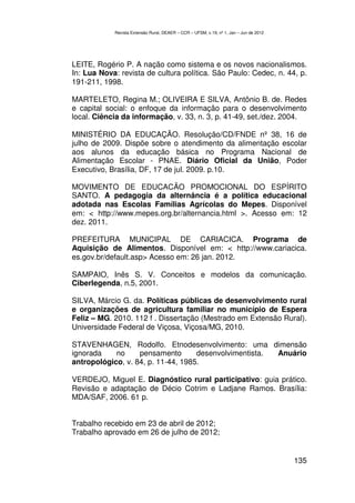Revista Extensão Rural, DEAER – CCR – UFSM, v.19, nº 1, Jan – Jun de 2012




LEITE, Rogério P. A nação como sistema e os novos nacionalismos.
In: Lua Nova: revista de cultura política. São Paulo: Cedec, n. 44, p.
191-211, 1998.

MARTELETO, Regina M.; OLIVEIRA E SILVA, Antônio B. de. Redes
e capital social: o enfoque da informação para o desenvolvimento
local. Ciência da informação, v. 33, n. 3, p. 41-49, set./dez. 2004.

MINISTÉRIO DA EDUCAÇÃO. Resolução/CD/FNDE nº 38, 16 de
julho de 2009. Dispõe sobre o atendimento da alimentação escolar
aos alunos da educação básica no Programa Nacional de
Alimentação Escolar - PNAE. Diário Oficial da União, Poder
Executivo, Brasília, DF, 17 de jul. 2009. p.10.

MOVIMENTO DE EDUCACÃO PROMOCIONAL DO ESPÍRITO
SANTO. A pedagogia da alternância é a política educacional
adotada nas Escolas Famílias Agrícolas do Mepes. Disponível
em: < http://www.mepes.org.br/alternancia.html >. Acesso em: 12
dez. 2011.

PREFEITURA MUNICIPAL DE CARIACICA. Programa de
Aquisição de Alimentos. Disponível em: < http://www.cariacica.
es.gov.br/default.asp> Acesso em: 26 jan. 2012.

SAMPAIO, Inês S. V. Conceitos e modelos da comunicação.
Ciberlegenda, n.5, 2001.

SILVA, Márcio G. da. Políticas públicas de desenvolvimento rural
e organizações de agricultura familiar no município de Espera
Feliz – MG. 2010. 112 f . Dissertação (Mestrado em Extensão Rural).
Universidade Federal de Viçosa, Viçosa/MG, 2010.

STAVENHAGEN, Rodolfo. Etnodesenvolvimento: uma dimensão
ignorada    no     pensamento       desenvolvimentista. Anuário
antropológico, v. 84, p. 11-44, 1985.

VERDEJO, Miguel E. Diagnóstico rural participativo: guia prático.
Revisão e adaptação de Décio Cotrim e Ladjane Ramos. Brasília:
MDA/SAF, 2006. 61 p.


Trabalho recebido em 23 de abril de 2012;
Trabalho aprovado em 26 de julho de 2012;


                                                                                        135
 