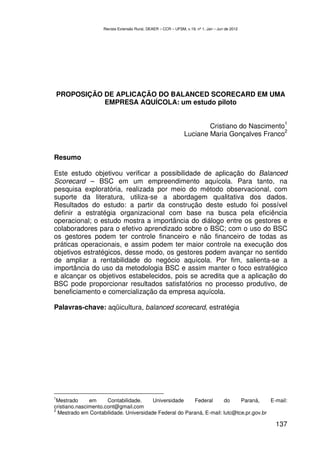 Revista Extensão Rural, DEAER – CCR – UFSM, v.19, nº 1, Jan – Jun de 2012




PROPOSIÇÃO DE APLICAÇÃO DO BALANCED SCORECARD EM UMA
           EMPRESA AQUÍCOLA: um estudo piloto

                                                                                                  1
                                                                       Cristiano do Nascimento
                                                                                              2
                                                               Luciane Maria Gonçalves Franco


Resumo

Este estudo objetivou verificar a possibilidade de aplicação do Balanced
Scorecard – BSC em um empreendimento aquícola. Para tanto, na
pesquisa exploratória, realizada por meio do método observacional, com
suporte da literatura, utiliza-se a abordagem qualitativa dos dados.
Resultados do estudo: a partir da construção deste estudo foi possível
definir a estratégia organizacional com base na busca pela eficiência
operacional; o estudo mostra a importância do diálogo entre os gestores e
colaboradores para o efetivo aprendizado sobre o BSC; com o uso do BSC
os gestores podem ter controle financeiro e não financeiro de todas as
práticas operacionais, e assim podem ter maior controle na execução dos
objetivos estratégicos, desse modo, os gestores podem avançar no sentido
de ampliar a rentabilidade do negócio aquícola. Por fim, salienta-se a
importância do uso da metodologia BSC e assim manter o foco estratégico
e alcançar os objetivos estabelecidos, pois se acredita que a aplicação do
BSC pode proporcionar resultados satisfatórios no processo produtivo, de
beneficiamento e comercialização da empresa aquícola.

Palavras-chave: aqüicultura, balanced scorecard, estratégia




1
 Mestrado      em     Contabilidade.    Universidade    Federal      do     Paraná,     E-mail:
cristiano.nascimento.cont@gmail.com
2
  Mestrado em Contabilidade. Universidade Federal do Paraná, E-mail: lutc@tce.pr.gov.br

                                                                                                137
 