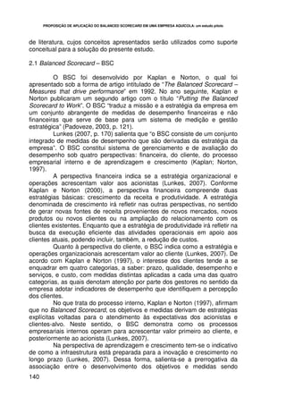 PROPOSIÇÃO DE APLICAÇÃO DO BALANCED SCORECARD EM UMA EMPRESA AQUÍCOLA: um estudo piloto




de literatura, cujos conceitos apresentados serão utilizados como suporte
conceitual para a solução do presente estudo.

2.1 Balanced Scorecard – BSC

          O BSC foi desenvolvido por Kaplan e Norton, o qual foi
apresentado sob a forma de artigo intitulado de “The Balanced Scorecard –
Measures that drive performance” em 1992. No ano seguinte, Kaplan e
Norton publicaram um segundo artigo com o título “Putting the Balanced
Scorecard to Work”. O BSC “traduz a missão e a estratégia da empresa em
um conjunto abrangente de medidas de desempenho financeiras e não
financeiras que serve de base para um sistema de medição e gestão
estratégica” (Padoveze, 2003, p. 121).
          Lunkes (2007, p. 170) salienta que “o BSC consiste de um conjunto
integrado de medidas de desempenho que são derivadas da estratégia da
empresa”. O BSC constitui sistema de gerenciamento e de avaliação do
desempenho sob quatro perspectivas: financeira, do cliente, do processo
empresarial interno e de aprendizagem e crescimento (Kaplan; Norton,
1997).
          A perspectiva financeira indica se a estratégia organizacional e
operações acrescentam valor aos acionistas (Lunkes, 2007). Conforme
Kaplan e Norton (2000), a perspectiva financeira compreende duas
estratégias básicas: crescimento da receita e produtividade. A estratégia
denominada de crescimento irá refletir nas outras perspectivas, no sentido
de gerar novas fontes de receita provenientes de novos mercados, novos
produtos ou novos clientes ou na ampliação do relacionamento com os
clientes existentes. Enquanto que a estratégia de produtividade irá refletir na
busca da execução eficiente das atividades operacionais em apoio aos
clientes atuais, podendo incluir, também, a redução de custos.
          Quanto à perspectiva do cliente, o BSC indica como a estratégia e
operações organizacionais acrescentam valor ao cliente (Lunkes, 2007). De
acordo com Kaplan e Norton (1997), o interesse dos clientes tende a se
enquadrar em quatro categorias, a saber: prazo, qualidade, desempenho e
serviços, e custo, com medidas distintas aplicadas a cada uma das quatro
categorias, as quais denotam atenção por parte dos gestores no sentido da
empresa adotar indicadores de desempenho que identifiquem a percepção
dos clientes.
          No que trata do processo interno, Kaplan e Norton (1997), afirmam
que no Balanced Scorecard, os objetivos e medidas derivam de estratégias
explícitas voltadas para o atendimento às expectativas dos acionistas e
clientes-alvo. Neste sentido, o BSC demonstra como os processos
empresariais internos operam para acrescentar valor primeiro ao cliente, e
posteriormente ao acionista (Lunkes, 2007).
          Na perspectiva de aprendizagem e crescimento tem-se o indicativo
de como a infraestrutura está preparada para a inovação e crescimento no
longo prazo (Lunkes, 2007). Dessa forma, salienta-se a prerrogativa da
associação entre o desenvolvimento dos objetivos e medidas sendo
140
 