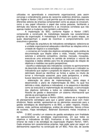 Revista Extensão Rural, DEAER – CCR – UFSM, v.19, nº 1, Jan – Jun de 2012



utilizadas no aprendizado e crescimento organizacional, pois assim
converge o entendimento acerca do raciocínio sistêmico dinâmico, exposto
por Kaplan e Norton (1997), o qual permite que os indivíduos atuantes nos
diferentes setores da empresa compreendam como as peças se encaixam,
como o seu papel influencia o papel das outras pessoas, facilitando a
definição dos fatores de desempenho e as iniciativas correlatas que não
apenas medem a mudança, mas também a alimentam.
          A implantação do BSC, conforme Kaplan e Norton (1997)
compreende a construção da metodologia baseada nas características
próprias da organização. A metodologia é dividida em quatro etapas, as
quais desempenham o papel de incentivar o comprometimento com
executivos e gerentes:
          - definição da arquitetura de indicadores estratégicos: seleciona-se
          a unidade organizacional adequada e identificar as relações entre a
          unidade de negócio e a corporação;
          - o consenso em função dos objetivos estratégicos: após análise da
          documentação que dispõe sobre a visão, missão, informações
          setoriais e ambiente competitivo, clientes, mercado, inovações,
          executa-se uma entrevista no sentido de sintetizar o volume de
          respostas e dados obtidos para fins de preparação da relação de
          objetivos e medidas nas quatro perspectivas;
          - escolha e elaboração dos indicadores: consiste no aprimoramento
          da descrição dos objetivos estratégicos, identifica-se o indicador ou
          indicadores que captam o propósito do objetivo, em cada indicador
          delimitado devem-se identificar as fontes e ações no intuito de
          tornar a informação acessível, para cada perspectiva, e ainda,
          buscar descrever como cada medida influencia a outra; e
          - elaboração do plano de implementação: nesta etapa é
          desenvolvido o plano de implementação do BSC, no qual fica
          definida a visão, objetivos e indicadores, e na sequencia é decidido
          como se executará a implementação da estratégia, a comunicação
          dos objetivos definidos a todos os colaboradores, integrar à
          filosofia de gestão e desenvolver um sistema informacional que
          atenda as prerrogativas do BSC.
          De acordo com Kaplan e Norton (2004), salienta-se a importância
do planejamento estratégico para que o gestor possa atuar com maior
eficiência. Neste sentido, apresentam-se os elementos essenciais para a
gestão estratégica do desempenho e do BSC, a saber: negócio, missão,
valores, visão, políticas estratégicas, análise de ambientes, fatores críticos
de sucesso, mapa estratégico, Balanced Scorecard, metas iniciativas e
ações.
          O BSC constitui um sistema de gestão estratégica com finalidade
de operacionalizar as estratégias organizacionais, em que todos os
objetivos e indicadores do BSC, financeiros e não financeiros, devem
emanar da visão e da estratégia da organização (Kaplan; Norton, 1997).
Cada empresa tem características próprias, logo pode optar por seguir um
delineamento específico na construção de um BSC. Para isto, de acordo

                                                                                            141
 