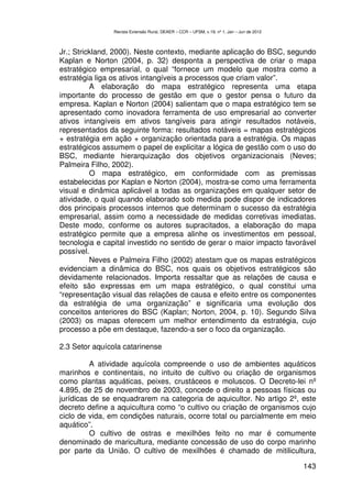 Revista Extensão Rural, DEAER – CCR – UFSM, v.19, nº 1, Jan – Jun de 2012



Jr.; Strickland, 2000). Neste contexto, mediante aplicação do BSC, segundo
Kaplan e Norton (2004, p. 32) desponta a perspectiva de criar o mapa
estratégico empresarial, o qual “fornece um modelo que mostra como a
estratégia liga os ativos intangíveis a processos que criam valor”.
          A elaboração do mapa estratégico representa uma etapa
importante do processo de gestão em que o gestor pensa o futuro da
empresa. Kaplan e Norton (2004) salientam que o mapa estratégico tem se
apresentado como inovadora ferramenta de uso empresarial ao converter
ativos intangíveis em ativos tangíveis para atingir resultados notáveis,
representados da seguinte forma: resultados notáveis = mapas estratégicos
+ estratégia em ação + organização orientada para a estratégia. Os mapas
estratégicos assumem o papel de explicitar a lógica de gestão com o uso do
BSC, mediante hierarquização dos objetivos organizacionais (Neves;
Palmeira Filho, 2002).
          O mapa estratégico, em conformidade com as premissas
estabelecidas por Kaplan e Norton (2004), mostra-se como uma ferramenta
visual e dinâmica aplicável a todas as organizações em qualquer setor de
atividade, o qual quando elaborado sob medida pode dispor de indicadores
dos principais processos internos que determinam o sucesso da estratégia
empresarial, assim como a necessidade de medidas corretivas imediatas.
Deste modo, conforme os autores supracitados, a elaboração do mapa
estratégico permite que a empresa alinhe os investimentos em pessoal,
tecnologia e capital investido no sentido de gerar o maior impacto favorável
possível.
          Neves e Palmeira Filho (2002) atestam que os mapas estratégicos
evidenciam a dinâmica do BSC, nos quais os objetivos estratégicos são
devidamente relacionados. Importa ressaltar que as relações de causa e
efeito são expressas em um mapa estratégico, o qual constitui uma
“representação visual das relações de causa e efeito entre os componentes
da estratégia de uma organização” e significaria uma evolução dos
conceitos anteriores do BSC (Kaplan; Norton, 2004, p. 10). Segundo Silva
(2003) os mapas oferecem um melhor entendimento da estratégia, cujo
processo a põe em destaque, fazendo-a ser o foco da organização.

2.3 Setor aquícola catarinense

          A atividade aquícola compreende o uso de ambientes aquáticos
marinhos e continentais, no intuito de cultivo ou criação de organismos
como plantas aquáticas, peixes, crustáceos e moluscos. O Decreto-lei nº
4.895, de 25 de novembro de 2003, concede o direito a pessoas físicas ou
jurídicas de se enquadrarem na categoria de aquicultor. No artigo 2º, este
decreto define a aquicultura como “o cultivo ou criação de organismos cujo
ciclo de vida, em condições naturais, ocorre total ou parcialmente em meio
aquático”.
          O cultivo de ostras e mexilhões feito no mar é comumente
denominado de maricultura, mediante concessão de uso do corpo marinho
por parte da União. O cultivo de mexilhões é chamado de mitilicultura,

                                                                                            143
 