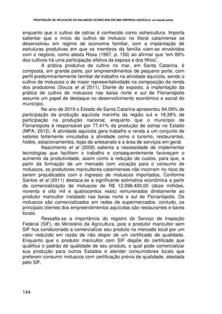 PROPOSIÇÃO DE APLICAÇÃO DO BALANCED SCORECARD EM UMA EMPRESA AQUÍCOLA: um estudo piloto




enquanto que o cultivo de ostras é conhecido como ostreicultura. Importa
salientar que o início do cultivo de molusco no litoral catarinense se
desenvolveu em regime de economia familiar, com a implantação de
estruturas produtivas em que os membros da família viam-se envolvidos
com o negócio, como atesta Rosa (1997, p. 150) ao afirmar que “em 89%
dos cultivos há uma participação efetiva da esposa e dos filhos”.
          A prática produtiva de cultivo no mar, em Santa Catarina, é
composta, em grande parte, por empreendimentos de pequeno porte, com
perfil predominantemente familiar de trabalho na atividade aquícola, sendo o
cultivo de moluscos o de maior representatividade na composição da renda
dos produtores (Souza et al 2011). Diante do exposto, a implantação da
prática de cultivo de moluscos nas baías norte e sul de Florianópolis
assume um papel de destaque no desenvolvimento econômico e social do
município.
          No ano de 2010 o Estado de Santa Catarina apresentou 94,09% de
participação da produção aquícola marinha da região sul e 18,38% de
participação na produção nacional, enquanto que o município de
Florianópolis é responsável por 77,41% da produção de ostras no Estado
(MPA, 2012). A atividade aquícola gera trabalho e renda a um conjunto de
setores fortemente vinculados a atividade como o turismo, restaurantes,
hotéis, estacionamentos, lojas de artesanato e a área de serviços em geral.
          Nascimento et al (2009) salienta a necessidade de implementar
tecnologias que facilitem o trabalho e consequentemente favoreçam o
aumento da produtividade, assim como a redução de custos, para que, a
partir da formação de um mercado com vocação para o consumo de
moluscos, os produtores maricultores catarinenses não incorram no risco de
serem prejudicados com o ingresso de moluscos importados. Conforme
Santos et al (2011) destaca-se a significante estimativa econômica a partir
da comercialização de moluscos de R$ 12.098.400,00 (doze milhões,
noventa e oito mil e quatrocentos reais) remunerados diretamente ao
produtor maricultor instalado nas baías norte e sul de Florianópolis. Os
moluscos são comercializados em redes de supermercados, contudo, os
principais clientes dos empreendimentos aquícolas são restaurantes e bares
locais.
          Ressalta-se a importância do registro do Serviço de Inspeção
Federal (SIF), do Ministério da Agricultura, pois o produtor maricultor sem
SIF fica condicionado a comercializar seu produto no mercado local por um
valor reduzido em razão de não dispor de um certificado de qualidade.
Enquanto que o produtor maricultor com SIF dispõe do certificado que
qualifica o padrão de qualidade de seu produto, o qual pode comercializar
sua produção para outros Estados e atender consumidores locais que
preferem consumir moluscos com certificação prévia de qualidade, atestada
pelo SIF.




144
 