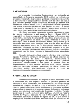 Revista Extensão Rural, DEAER – CCR – UFSM, v.19, nº 1, Jan – Jun de 2012



3. METODOLOGIA

          A proposição investigativa fundamenta-se na verificação da
possibilidade da ferramenta estratégica BSC contribuir na melhoria dos
processos relacionados às práticas de gestão do empreendimento aquícola.
O delineamento de pesquisa utilizado constitui perfil de estudo de caso, o
qual tem como principal função a explicação dos fatos que ocorrem num
determinado contexto (Fachin, 2001). A pesquisa tem natureza exploratória
com análise qualitativa aplicado em uma empresa aquícola. Os demais
procedimentos metodológicos compreendem levantamento bibliográfico,
coleta de dados e a aplicação de entrevista semiestruturada.
          O método empregado na presente pesquisa caracteriza-se como
de natureza exploratória, o qual conforme Cervo e Bervian (1996) é
responsável por observar, registrar e analisar os fatos ou fenômenos sem
manipulá-los. No intuito de compreender as práticas organizacionais, em
meio aos procedimentos de coleta de dados, utilizou-se a técnica de
observação. Sobre o método observacional, Fachin (2001) adverte que o
observador deve reunir certas condições, entre as quais dispor dos órgãos
sensoriais em perfeito estado, de um bom preparo intelectual, aliado à
sagacidade, curiosidade, persistência, perseverança, paciência e um grau
elevado de humildade. Neste estudo, observam-se a dinâmica das práticas
operacionais para fins de se inferir acerca da possibilidade de aplicação do
BSC.
          Executou-se mapeamento do ambiente interno do empreendimento
aquícola formalmente constituído considerando os fatores funcionais do
processo produtivo de ostras e mexilhões, beneficiamento e
comercialização, no período entre agosto e novembro de 2010. Aplicou-se
questionário semiestruturado a um gestor e também sócio do
empreendimento, o qual forneceu respostas sobre clientes, serviços
oferecidos, segurança alimentar, atendimento ao cliente, atenção ao
colaborador, preços, acompanhamento pós-venda e horário de
funcionamento dos diferentes setores operacionais.


4. RESULTADOS DO ESTUDO

          O desenvolvimento deste estudo parte do intuito de levantar dados
e informações em uma empresa dedicada ao processo produtivo de
mexilhões e ostras, instalada na baía de Florianópolis, em Santa Catarina,
associado ao propósito de verificar como a ferramenta estratégica BSC
contribui na melhoria dos processos relacionados às práticas de gestão do
empreendimento aquícola. A empresa em estudo dedica-se às práticas de
cultivo, beneficiamento e comercialização de ostras e mexilhões. Também
comercializa o vôngole, conhecido como berbigão, adquirido na Reserva
Marinha do Pirajubaé, localizada na baía de Florianópolis. A empresa é
formalmente constituída e dispõe do registro do SIF, o qual permite a
ampliação do mercado consumidor mediante busca por clientes fora do

                                                                                            145
 