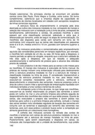 PROPOSIÇÃO DE APLICAÇÃO DO BALANCED SCORECARD EM UMA EMPRESA AQUÍCOLA: um estudo piloto




Estado catarinense. Os principais clientes se encontram em grandes
centros como São Paulo, Porto Alegre e Curitiba, entre outros. De forma
complementar, salienta-se que a empresa dispõe da capacidade de
atendimento de clientes localizados em cidades com aeroportos receptores
de linhas comerciais regulares.
          A estrutura física do empreendimento é composta pela área
destinada ao cultivo dos moluscos instalada no mar, entreposto de manejo e
seleção dos moluscos com a instalação junto à linha de praia, entreposto de
beneficiamento, administrativo e vendas. Os produtos mexilhão e ostra
passam por uma classificação comercial, sobretudo a ostra que é
diferenciada por tamanho, antes de seguir na etapa de comercialização. Os
mexilhões são dispostos para venda com tamanho em torno de 10
centímetros (cm) enquanto que as ostras são classificadas em pequenas
entre 6 e 8 cm, médias entre 8 e 10 cm, grandes com tamanho superior a
10 cm.
          Os moluscos produzidos e comercializados pelo empreendimento
aquícola são considerados perecíveis em tempos específicos, por exemplo,
o mexilhão tem validade de um dia, ou seja, 24 horas após a despesca, o
mesmo período se aplica ao vôngole, enquanto que a ostra tem validade de
três dias após a despesca, em que se ressalta o adequado
acondicionamento e resfriamento do produto para o alcance dos referidos
prazos de validade.
          O ciclo produtivo é de dez meses para as ostras e oito meses para
os mexilhões. O manejo dos moluscos é executado de forma manual. As
práticas de manejo incluem uma embarcação utilizada para deslocamento
entre a estrutura produtiva instalada no mar e a estrutura de manejo e
classificação instalada na linha de praia. É considerado imprescindível a
inspeção da estrutura produtiva instalada no mar, pois desse modo
executam-se consertos necessários junto a estrutura, verifica-se o
desenvolvimento e crescimento das sementes, marca-se presença junto a
área de cultivo e assim inibe a aproximação de embarcações tripuladas com
indivíduos tentados a furtar cordas e lanternas de cultivo.
          No entreposto junto à linha de praia, no que tange aos mexilhões,
executam-se as tarefas relacionadas ao preparo das sementes a serem
posta em cultivo no mar e uma primeira limpeza pós-colheita seguida do
desprendimento dos mexilhões das cordas em que estão presos. Quanto às
ostras, são executados o preparo das sementes a serem postas nas
lanternas para cultivo e a primeira limpeza pós-colheita, contudo o manejo
das ostras também inclui atividades regulares de lavação das sementes em
conjunto com as lanternas e separação por tamanho das sementes nas
lanternas, pois com essa prática o produtor busca evitar a competição por
alimento garantindo um crescimento mais homogêneo.
          A colheita dos moluscos consiste na retirada das cordas de
mexilhão e lanternas com ostras da estrutura produtiva instalada no mar e
seu transporte até a estrutura de manejo instalada na linha de praia.
Posteriormente, após serem classificados e dispostos em caixas, os
moluscos são transportados até a unidade de beneficiamento, cujo prédio
146
 
