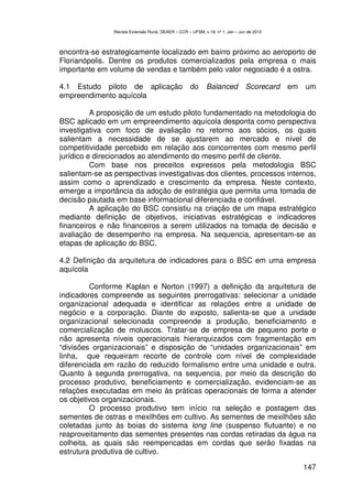 Revista Extensão Rural, DEAER – CCR – UFSM, v.19, nº 1, Jan – Jun de 2012



encontra-se estrategicamente localizado em bairro próximo ao aeroporto de
Florianópolis. Dentre os produtos comercializados pela empresa o mais
importante em volume de vendas e também pelo valor negociado é a ostra.

4.1 Estudo piloto de aplicação                       do      Balanced            Scorecard   em   um
empreendimento aquícola

          A proposição de um estudo piloto fundamentado na metodologia do
BSC aplicado em um empreendimento aquícola desponta como perspectiva
investigativa com foco de avaliação no retorno aos sócios, os quais
salientam a necessidade de se ajustarem ao mercado e nível de
competitividade percebido em relação aos concorrentes com mesmo perfil
jurídico e direcionados ao atendimento do mesmo perfil de cliente.
          Com base nos preceitos expressos pela metodologia BSC
salientam-se as perspectivas investigativas dos clientes, processos internos,
assim como o aprendizado e crescimento da empresa. Neste contexto,
emerge a importância da adoção de estratégia que permita uma tomada de
decisão pautada em base informacional diferenciada e confiável.
          A aplicação do BSC consistiu na criação de um mapa estratégico
mediante definição de objetivos, iniciativas estratégicas e indicadores
financeiros e não financeiros a serem utilizados na tomada de decisão e
avaliação de desempenho na empresa. Na sequencia, apresentam-se as
etapas de aplicação do BSC.

4.2 Definição da arquitetura de indicadores para o BSC em uma empresa
aquícola

         Conforme Kaplan e Norton (1997) a definição da arquitetura de
indicadores compreende as seguintes prerrogativas: selecionar a unidade
organizacional adequada e identificar as relações entre a unidade de
negócio e a corporação. Diante do exposto, salienta-se que a unidade
organizacional selecionada compreende a produção, beneficiamento e
comercialização de moluscos. Tratar-se de empresa de pequeno porte e
não apresenta níveis operacionais hierarquizados com fragmentação em
“divisões organizacionais” e disposição de “unidades organizacionais” em
linha, que requeiram recorte de controle com nível de complexidade
diferenciada em razão do reduzido formalismo entre uma unidade e outra.
Quanto à segunda prerrogativa, na sequencia, por meio da descrição do
processo produtivo, beneficiamento e comercialização, evidenciam-se as
relações executadas em meio às práticas operacionais de forma a atender
os objetivos organizacionais.
         O processo produtivo tem início na seleção e postagem das
sementes de ostras e mexilhões em cultivo. As sementes de mexilhões são
coletadas junto às boias do sistema long line (suspenso flutuante) e no
reaproveitamento das sementes presentes nas cordas retiradas da água na
colheita, as quais são reempencadas em cordas que serão fixadas na
estrutura produtiva de cultivo.

                                                                                                  147
 