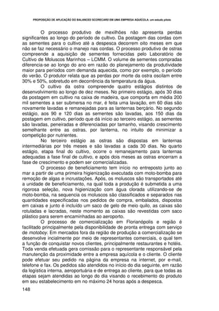 PROPOSIÇÃO DE APLICAÇÃO DO BALANCED SCORECARD EM UMA EMPRESA AQUÍCOLA: um estudo piloto




          O processo produtivo de mexilhões não apresenta perdas
significantes ao longo do período de cultivo. Da postagem das cordas com
as sementes para o cultivo até a despesca decorrem oito meses em que
não se faz necessário o manejo nas cordas. O processo produtivo de ostras
compreende a aquisição de sementes fornecidas pelo Laboratório de
Cultivo de Moluscos Marinhos – LCMM. O volume de sementes compradas
diferencia-se ao longo do ano em razão do planejamento da produtividade
maior para períodos com demanda aquecida, como por exemplo, o período
do verão. O produtor relata que as perdas por morte da ostra oscilam entre
30% e 50%, sobretudo em decorrência da temperatura da água.
          O cultivo da ostra compreende quatro estágios distintos de
desenvolvimento ao longo de dez meses. No primeiro estágio, após 30 dias
da postagem em cultivo na caixa de madeira, que comporta em média 200
mil sementes a ser submersa no mar, é feita uma lavação, em 60 dias são
novamente lavadas e remanejadas para as lanternas berçário. No segundo
estágio, aos 90 e 120 dias as sementes são lavadas, aos 150 dias da
postagem em cultivo, período que dá início ao terceiro estágio, as sementes
são lavadas, peneiradas e diferenciadas por tamanho, visando crescimento
semelhante entre as ostras, por lanterna, no intuito de minimizar a
competição por nutrientes.
          No terceiro estágio as ostras são dispostas em lanternas
intermediárias por três meses e são lavadas a cada 30 dias. No quarto
estágio, etapa final do cultivo, ocorre o remanejamento para lanternas
adequadas a fase final de cultivo, e após dois meses as ostras encerram a
fase de crescimento e podem ser comercializadas.
          O processo de beneficiamento tem início no entreposto junto ao
mar a partir de uma primeira higienização executada com moto-bomba para
remoção de algas e incrustações. Após, os moluscos são transportados até
a unidade de beneficiamento, na qual toda a produção é submetida a uma
rigorosa seleção, nova higienização com água clorada utilizando-se de
moto-bomba, na sequencia os moluscos são classificados e separados nas
quantidades especificadas nos pedidos de compra, embalados, dispostos
em caixas e junto é incluído um saco de gelo de meio quilo, as caixas são
rotuladas e lacradas, neste momento as caixas são revestidas com saco
plástico para serem encaminhadas ao aeroporto.
          O processo de comercialização em Florianópolis e região é
facilitado principalmente pela disponibilidade de pronta entrega com serviço
de motoboy. Em mercados fora da região de produção a comercialização se
desenvolve incialmente por meio de representantes comerciais, o qual tem
a função de conquistar novos clientes, principalmente restaurantes e hotéis.
Toda venda efetuada gera comissão para o representante responsável pela
manutenção da proximidade entre a empresa aquícola e o cliente. O cliente
pode efetuar seu pedido na página da empresa na internet, por e-mail,
telefone e fax. Os pedidos são atendidos no início do dia seguinte, em razão
da logística interna, aeroportuária e de entrega ao cliente, para que todas as
etapas sejam atendidas ao longo do dia visando o recebimento do produto
em seu estabelecimento em no máximo 24 horas após a despesca.
148
 