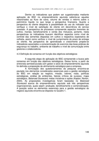 Revista Extensão Rural, DEAER – CCR – UFSM, v.19, nº 1, Jan – Jun de 2012



          Dentre os indicadores que podem ser sugestionados mediante
aplicação do BSC no empreendimento aquícola salienta-se aqueles
relacionados ao fluxo de caixa, volume de vendas e retorno sobre o
patrimônio líquido no que tange a perspectiva financeira. Quanto a
perspectiva do cliente desponta a possibilidade do uso do indicador que
verifique o nível de satisfação do cliente em decorrência do serviço
prestado. A perspectiva de processos compreende aspectos inerentes ao
cultivo, manejo, beneficiamento e venda dos moluscos, portanto, nesta
perspectivas os indicadores buscam identificar aspectos como nível de
controle das sementes dispostas em cultivo e respectiva expectativa de
colheita, assim como verificar o nível de cumprimento do prazo de entrega
ao cliente. Na perspectiva de aprendizado e crescimento propõe-se
indicadores associados a conscientização do exercício das boas práticas de
segurança no trabalho, ambiente de trabalho e nível de comunicação entre
gestores e colaboradores.

4.3 Definição do consenso em função dos objetivos estratégicos

          A segunda etapa de aplicação do BSC compreende a busca pelo
consenso em função dos objetivos estratégicos. Dessa forma, a partir da
entrevista semiestruturada com gestor e sócio do empreendimento aquícola
foi definida a proposição de alinhamento estratégico para a empresa.
          A formulação dos questionamentos da pesquisa encontra-se
pautada nos elementos considerados essenciais para a gestão estratégica
do BSC em relação ao negócio, missão, valores, visão, políticas
estratégicas, análise de ambientes, fatores críticos de sucesso, mapa
estratégico, Balanced Scorecard, metas iniciativas e ações (Kaplan; Norton,
2004). As proposições investigativas foram baseadas no Balanced
Scorecard acerca do empreendimento aquícola sob três perspectivas
organizacionais, quais sejam: produção, beneficiamento e comercialização.
A posição sobre os elementos essenciais para a gestão estratégica do
negócio aquícola encontra-se disposta no Quadro 1.




                                                                                           149
 