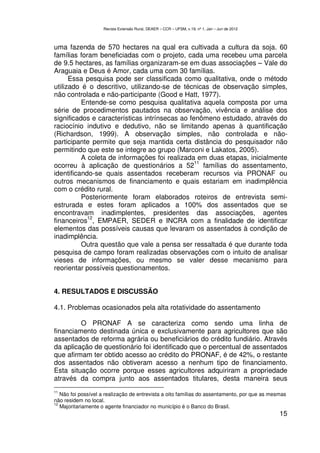 Revista Extensão Rural, DEAER – CCR – UFSM, v.19, nº 1, Jan – Jun de 2012



uma fazenda de 570 hectares na qual era cultivada a cultura da soja. 60
famílias foram beneficiadas com o projeto, cada uma recebeu uma parcela
de 9.5 hectares, as famílias organizaram-se em duas associações – Vale do
Araguaia e Deus é Amor, cada uma com 30 famílias.
      Essa pesquisa pode ser classificada como qualitativa, onde o método
utilizado é o descritivo, utilizando-se de técnicas de observação simples,
não controlada e não-participante (Good e Hatt, 1977).
          Entende-se como pesquisa qualitativa aquela composta por uma
série de procedimentos pautados na observação, vivência e análise dos
significados e características intrínsecas ao fenômeno estudado, através do
raciocínio indutivo e dedutivo, não se limitando apenas à quantificação
(Richardson, 1999). A observação simples, não controlada e não-
participante permite que seja mantida certa distância do pesquisador não
permitindo que este se integre ao grupo (Marconi e Lakatos, 2005).
          A coleta de informações foi realizada em duas etapas, inicialmente
                                                11
ocorreu à aplicação de questionários a 52 famílias do assentamento,
identificando-se quais assentados receberam recursos via PRONAF ou
outros mecanismos de financiamento e quais estariam em inadimplência
com o crédito rural.
          Posteriormente foram elaborados roteiros de entrevista semi-
estrurada e estes foram aplicados a 100% dos assentados que se
encontravam inadimplentes, presidentes das associações, agentes
            12
financeiros , EMPAER, SEDER e INCRA com a finalidade de identificar
elementos das possíveis causas que levaram os assentados à condição de
inadimplência.
          Outra questão que vale a pensa ser ressaltada é que durante toda
pesquisa de campo foram realizadas observações com o intuito de analisar
vieses de informações, ou mesmo se valer desse mecanismo para
reorientar possíveis questionamentos.


4. RESULTADOS E DISCUSSÃO

4.1. Problemas ocasionados pela alta rotatividade do assentamento

         O PRONAF A se caracteriza como sendo uma linha de
financiamento destinada única e exclusivamente para agricultores que são
assentados de reforma agrária ou beneficiários do crédito fundiário. Através
da aplicação de questionário foi identificado que o percentual de assentados
que afirmam ter obtido acesso ao crédito do PRONAF, é de 42%, o restante
dos assentados não obtiveram acesso a nenhum tipo de financiamento.
Esta situação ocorre porque esses agricultores adquiriram a propriedade
através da compra junto aos assentados titulares, desta maneira seus
11
   Não foi possível a realização de entrevista a oito famílias do assentamento, por que as mesmas
não residem no local.
12
   Majoritariamente o agente financiador no município é o Banco do Brasil.
                                                                                                15
 