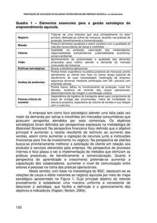 PROPOSIÇÃO DE APLICAÇÃO DO BALANCED SCORECARD EM UMA EMPRESA AQUÍCOLA: um estudo piloto



Quadro 1 – Elementos essenciais para a gestão estratégica do
empreendimento aquícola.

                              Trata-se de uma empresa que atua principalmente no setor
 Negócio                      primário, dedicada ao cultivo de moluscos, atuando nas práticas de
                              produção, beneficiamento e comercialização.
                              Produzir alimentos saudáveis e assim contribuir com a qualidade de
 Missão
                              vida dos consumidores de ostras e mexilhões.
                              Qualidade na produção; valorização dos colaboradores;
 Valores                      responsabilidade socioambiental; sustentabilidade econômica,
                              social e ambiental.
                              Aprimoramento da produtividade e qualidade dos alimentos
 Visão                        produzidos para melhor atender a demanda do mercado
                              consumidor de moluscos.
 Políticas estratégicas       Buscar a eficiência operacional.
                              Pontos fortes: experiência na prática produtiva de moluscos; pronto
                              atendimento ao cliente com foco no menor tempo possível de
                              atendimento de suas necessidades; localização da empresa;
                              segurança alimentar mediante certificação com SIF; parceria com
 Análise de ambientes
                              empresas aéreas.
                              Pontos fracos: falhas no monitoramento da produção; custo fixo
                              elevado; ausência de controle dos custos operacionais;
                              desconhecimento da margem e contribuição unitária.
                              Dependência da logística do transporte aéreo para cumprimento do
 Fatores críticos de          prazo de entrega das encomendas; índice de mortalidade na
 sucesso                      estrutura produtiva; expectativa do volume de vendas e sua relação
                              com o custo fixo.

         A empresa tem como foco estratégico atender uma fatia cada vez
maior da demanda por ostras e mexilhões em mercados consumidores que
possuem aeroportos atendidos por voos comerciais. Os objetivos
estratégicos foram definidos por perspectivas expressas na metodologia do
Balanced Scorecard. Na perspectiva financeira ficou definido que o objetivo
principal é aumentar a receita resultante de estímulo ao aumento das
vendas, assim como aumentar a captação de recursos junto a instituições
financeiras para fins de investimento no negócio. Na perspectiva de clientes
busca-se prioritariamente melhorar a satisfação do cliente em relação aos
produtos e serviços oferecidos pela empresa. Na perspectiva de processo
internos o foco passa a ser a implementação de métodos que otimizam as
práticas produtivas, de beneficiamento e comercialização. Quanto à
perspectiva do aprendizado e crescimento pretende-se aumentar a
capacitação dos colaboradores, aumentar o nível de comunicação entre
setores e pessoas na rotina das práticas operacionais.
         Neste sentido, com base na metodologia do BSC, destacam-se as
relações de causa e efeito inerentes ao negócio aquícola por meio do mapa
estratégico apresentado na Figura 1. Cujo principal objetivo do referido
procedimento é estabelecer uma maneira uniforme e consistente de
descrever a estratégia, que facilita a definição e o gerenciamento dos
objetivos e indicadores (Kaplan; Norton, 2004).




150
 