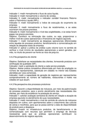PROPOSIÇÃO DE APLICAÇÃO DO BALANCED SCORECARD EM UMA EMPRESA AQUÍCOLA: um estudo piloto




Indicador 1: medir mensalmente o fluxo de caixa líquido.
Indicador 2: medir mensalmente o volume de vendas.
Indicador 3: medir mensalmente o indicador contábil financeiro Retorno
sobre o Patrimônio Líquido (RPL).
Indicador 4: medir mensalmente o índice de execução do orçamento da
empresa.
Indicador 5: medir mensalmente o fluxo de recebimentos, e se estes
ocorreram nos prazos previstos.
Indicador 6: medir mensalmente o nível das exigibilidades, e se estas foram
pagas nos prazos previstos.
Objetivo: Contribuir na otimização dos custos, ou seja, proporcionar o
melhor nível de custos operacionais e financeiros do negócio aquícola.
Indicador 1: medir mensalmente as despesas operacionais diferenciadas
entre àquelas do processo produtivo, beneficiamento e comercialização em
relação às despesas totais da empresa.
Indicador 2: aplicar a prática da análise custo volume lucro no sentido de
verificar o nível mínimo de resultados operacionais a serem gerados, por
mês, no intuito de prevenir-se frente ao risco de prejuízo.

4.4.2 Na perspectiva do cliente

Objetivo: Satisfazer as necessidades dos clientes, fornecendo produtos com
certificação de qualidade (SIF).
Indicador: medir a satisfação do cliente a cada serviço prestado.
Objetivo: Adotar prática competitiva diferenciada por meio da ampliação no
número de representantes, sobretudo em cidades no interior dos Estados
atendidas por voos comerciais.
Indicador: medir a capacidade de geração de negócios por representantes
comparativamente ao número de habitantes, restaurantes e hotéis nas
cidades em que atuam.

4.4.3 Na perspectiva dos processos produtivos

Objetivo: Garantir a disponibilidade de moluscos, por meio da padronização
do processo produtivo, para o pronto atendimento das necessidades dos
clientes, por meio da excelência na prestação do serviço.
Indicador 1: solicitar avaliação semestral do cliente em relação a atuação da
empresa aquícola no atendimento de suas necessidades.
Indicador 2: medir mensalmente o nível de controle do volume de moluscos
dispostos em cultivo, com apontamentos sobre o crescimento das culturas
de ostras e mexilhões, para que se possa estimar a data de disponibilidade
do produto para a despesca.
Objetivo: Investir na infraestrutura produtiva, de beneficiamento e de
comercialização com recursos que permitem o emprego de técnicas
necessárias para que as práticas operacionais contribuam no
desenvolvimento do negócio aquícola.

152
 