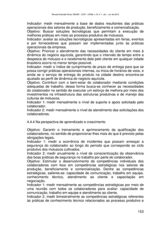 Revista Extensão Rural, DEAER – CCR – UFSM, v.19, nº 1, Jan – Jun de 2012



Indicador: medir mensalmente a base de dados resultantes das práticas
operacionais dos setores de produção, beneficiamento e comercialização.
Objetivo: Buscar soluções tecnológicas que permitam a execução de
melhores práticas em meio ao processo produtivo de moluscos.
Indicador: avaliar as soluções tecnológicas apresentadas em feiras, eventos
e por fornecedores que possam ser implementadas junto às práticas
operacionais da empresa.
Objetivo: Priorizar o atendimento das necessidades do cliente em meio à
dinâmica do negócio aquícola, garantindo que o intervalo de tempo entre a
despesca do molusco e o recebimento dele pelo cliente em qualquer cidade
brasileira ocorra no menor tempo possível.
Indicador: medir o índice de cumprimento do prazo de entrega para que se
possa corrigir práticas operacionais internas, ou troca de horários de voos, e
ainda se o serviço de entrega do produto na cidade destino encontra-se
ajustado ao perfil de dinâmica do negócio aquícola.
Objetivo: Contribuir com o bem-estar do colaborador mediante condições
adequadas de trabalho, dessa forma busca-se conhecer as necessidades
do colaborador no sentido de executar um esforço de melhora por meio dos
investimentos na infraestrutura das estruturas produtivas e de manejo das
culturas de moluscos.
Indicador 1: medir mensalmente o nível de suporte e apoio solicitado pelo
colaborador.
Indicador 2: medir mensalmente o nível de atendimento das solicitações dos
colaboradores.

4.4.4 Na perspectiva de aprendizado e crescimento

Objetivo: Garantir o treinamento e aprimoramento da qualificação dos
colaboradores, no sentido de proporcionar-lhes mais do que é previsto pelas
obrigações legais.
Indicador 1: medir a ocorrência de incidentes que possam ameaçar a
segurança do colaborador ao longo do período que corresponde ao ciclo
produtivo dos moluscos cultivados.
Indicador 2: medir anualmente o nível de conscientização da observância
das boas práticas de segurança no trabalho por parte do colaborador.
Objetivo: Estimular o desenvolvimento de competências individuais dos
colaboradores com foco em competências estratégicas nos setores de
produção, beneficiamento e comercialização. Dentre as competências
estratégicas, salienta-se: capacidade de comunicação, trabalho em equipe,
conhecimento técnico, atendimento ao cliente e capacitação em
negociação.
Indicador 1: medir mensalmente as competências estratégicas por meio de
uma reunião com todos os colaboradores para avaliar: capacidade de
comunicação, trabalho em equipe e atendimento ao cliente.
Indicador 2: medir bimestralmente as competências estratégicas referentes
às práticas de conhecimento técnico relacionados ao processo produtivo e


                                                                                            153
 