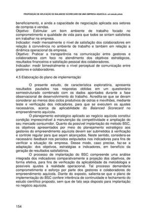 PROPOSIÇÃO DE APLICAÇÃO DO BALANCED SCORECARD EM UMA EMPRESA AQUÍCOLA: um estudo piloto




beneficiamento, e ainda a capacidade de negociação aplicada aos setores
de compras e vendas.
Objetivo: Estimular um bom ambiente de trabalho focado no
comprometimento e qualidade de vida para que todos se sintam satisfeitos
em trabalhar na empresa.
Indicador: medir mensalmente o nível de satisfação dos colaboradores em
relação à convivência no ambiente de trabalho e também em relação a
dinâmica operacional da empresa.
Objetivo: Praticar a transparência na comunicação entre gestores e
colaboradores com foco no atendimento dos objetivos estratégicos,
resultados financeiros e satisfação pessoal dos colaboradores.
Indicador: medir bimestralmente o nível perceptual de comunicação entre
gestores e colaboradores.

4.5 Elaboração do plano de implementação

          O presente estudo, de característica exploratória, apresenta
resultados pautados nas respostas obtidas em um questionário
semiestruturado combinado com os dados apontados durante a fase
observacional de desenvolvimento do trabalho. Acredita-se que se devam
considerar ao menos dois ciclos produtivos de ostras e mexilhões, mediante
teste e verificação dos indicadores, para que se executem os ajustes
necessários, acerca da aplicabilidade do Balanced Scorecard no
empreendimento aquícola.
          O planejamento estratégico aplicado ao negócio aquícola constitui
condição imprescindível à manutenção da competitividade e ampliação do
seu mercado consumidor. Quanto da possível implantação do método BSC,
os objetivos apresentados por meio do planejamento estratégico aos
gestores do empreendimento aquícola devem ser submetidos à verificação
e controle regular para que sejam alcançados. Neste sentido, considera-se
necessário feedback nos períodos estipulados nos indicadores para fins de
verificar a situação da empresa. Desse modo, caso precise, faz-se a
adaptação: dos objetivos, estratégias e indicadores, em benefício da
geração de resultados satisfatórios.
          O processo de implantação do BSC compreende uma análise
integrada dos indicadores comparativamente a projeção dos objetivos, de
forma efetiva, para fins de verificação da aplicabilidade da metodologia e
possíveis ajustes à realidade operacional. Tal processo demandaria
comprometimento e esforço por parte dos gestores e colaboradores do
empreendimento aquícola. Diante do exposto, salienta-se que o plano de
implementação do BSC confere inferência de continuidade e fechamento do
estudo científico proposto, sem que de fato seja disposto para implantação
no negócio aquícola.




154
 