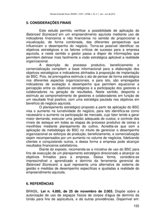 Revista Extensão Rural, DEAER – CCR – UFSM, v.19, nº 1, Jan – Jun de 2012



5. CONSIDERAÇÕES FINAIS

         Este estudo permitiu verificar a possibilidade de aplicação do
Balanced Scorecard em um empreendimento aquícola mediante uso de
indicadores financeiros e não financeiros no sentido de proporcionar a
visualização, de forma combinada, das diferentes perspectivas que
influenciam o desempenho do negócio. Torna-se possível identificar os
objetivos estratégicos e os fatores críticos de sucesso para a empresa
aquícola, e neste sentido o gestor passa a dispor de informações que
permitem delinear mais facilmente a visão estratégica aplicável a realidade
organizacional.
         A descrição do processo produtivo, beneficiamento e
comercialização compõem a base informacional para a elaboração dos
objetivos estratégicos e indicadores alinhados à proposição de implantação
do BSC. Pois, tal prerrogativa estimula o ato de pensar de forma estratégica
nos diferentes aspectos organizacionais, e para isto, são empregados
indicadores de avaliação e desempenho que permitem equacionar a
percepção entre os objetivos estratégicos e a participação dos gestores e
colaboradores na geração de resultados. Neste sentido, desponta o
estímulo ao comprometimento de gestores e colaboradores em função de
um resultado final positivo, com uma estratégia pautada nos objetivos em
benefício do negócio aquícola.
         O planejamento estratégico proposto a partir da aplicação do BSC
visa o aumento na lucratividade do negócio, para isto identifica-se como
necessário o aumento na participação de mercado, cujo fator tende a gerar
maior demanda; executar uma gestão adequada de custos; e controle dos
níveis de estoque em todas as etapas do processo produtivo de ostras e
mexilhões mediante planejamento do cultivo. Acredita-se que com a
aplicação da metodologia do BSC no intuito de gerenciar o desempenho
organizacional os esforços de produção, beneficiamento, e comercialização
sejam recompensados por um aumento no volume de negócios, fidelizando
clientes e conquistando outros, e dessa forma a empresa pode alcançar
resultados financeiros satisfatórios.
         Diante do exposto, recomenda-se a iniciativa de uso do BSC para
fins de execução de um planejamento estratégico direcionado a alcançar os
objetivos firmados para a empresa. Dessa forma, considera-se
imprescindível o aprendizado e domínio da ferramenta gerencial do
Balanced Scorecard, a qual representa uma alternativa de sistema de
gestão e medidas de desempenho específicas e ajustadas a realidade do
empreendimento aquícola.


6. REFERÊNCIAS

BRASIL. Lei n. 4.895, de 25 de novembro de 2.003. Dispõe sobre a
autorização de uso de espaços físicos de corpos d’água de domínio da
União para fins de aqüicultura, e dá outras providências. Disponível em:

                                                                                            155
 