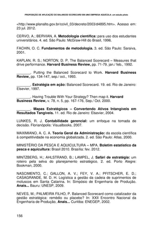 PROPOSIÇÃO DE APLICAÇÃO DO BALANCED SCORECARD EM UMA EMPRESA AQUÍCOLA: um estudo piloto




<http://www.planalto.gov.br/ccivil_03/decreto/2003/d4895.htm>. Acesso em:
23 jul. 2012.

CERVO, A.; BERVIAN, A. Metodologia científica: para uso dos estudantes
universitários. 4. ed. São Paulo: McGraw-Hill do Brasil, 1996.

FACHIN, O. C. Fundamentos de metodologia. 3. ed. São Paulo: Saraiva,
2001.

KAPLAN, R. S.; NORTON, D. P. The Balanced Scorecard – Measures that
drive performance. Harvard Business Review, pp. 71-79, jan./ feb., 1992.

_______. Putting the Balanced Scorecard to Work. Harvard Business
Review, pp. 134-147, sep./ oct., 1993.

_______. Estratégia em ação: Balanced Scorecard. 19. ed. Rio de Janeiro:
Elsevier, 1997.

_______. Having Trouble With Your Strategy? Then map it. Harvard
Business Review, v. 78, n. 5, pp. 167-176, Sep./ Oct. 2000.

_______. Mapas Estratégicos – Convertendo Ativos Intangíveis em
Resultados Tangíveis. 11. ed. Rio de Janeiro: Elsevier, 2004.

LUNKES, R. J. Contabilidade gerencial: um enfoque na tomada de
decisão. Florianópolis: Visualbooks, 2007.

MAXIMIANO, A. C. A. Teoria Geral da Administração: da escola científica
à competitividade na economia globalizada. 2. ed. São Paulo: Atlas, 2000.

MINISTÉRIO DA PESCA E AQUICULTURA – MPA. Boletim estatístico da
pesca e aquicultura: Brasil 2010. Brasília: fev. 2012.

MINTZBERG, H.; AHLSTRAND, B.; LAMPEL, J. Safári de estratégia: um
roteiro pela selva do planejamento estratégico. 2. ed. Porto Alegre:
Bookman, 2000.

NASCIMENTO, C.; GALLON, A. V.; FEY, V. A.; PFITSCHER, E. D.;
CASAGRANDE, M. D. H. Logística a gestão da cadeia de suprimentos de
moluscos em Santa Catarina. In: Simpósio de Engenharia de Produção.
Anais... Bauru: UNESP, 2009.

NEVES, M.; PALMEIRA FILHO, P. Balanced Scorecard como catalizador da
gestão estratégica: remédio ou placebo? In: XXII Encontro Nacional da
Engenharia de Produção, Anais... Curitiba: ENEGEP, 2002.



156
 