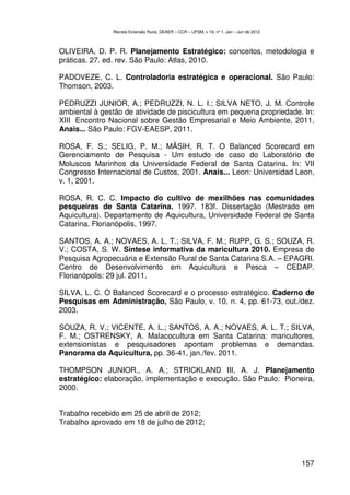 Revista Extensão Rural, DEAER – CCR – UFSM, v.19, nº 1, Jan – Jun de 2012



OLIVEIRA, D. P. R. Planejamento Estratégico: conceitos, metodologia e
práticas. 27. ed. rev. São Paulo: Atlas, 2010.

PADOVEZE, C. L. Controladoria estratégica e operacional. São Paulo:
Thomson, 2003.

PEDRUZZI JUNIOR, A.; PEDRUZZI, N. L. I.; SILVA NETO, J. M. Controle
ambiental à gestão de atividade de piscicultura em pequena propriedade. In:
XIII Encontro Nacional sobre Gestão Empresarial e Meio Ambiente, 2011,
Anais... São Paulo: FGV-EAESP, 2011.

ROSA, F. S.; SELIG, P. M.; MÂSIH, R. T. O Balanced Scorecard em
Gerenciamento de Pesquisa - Um estudo de caso do Laboratório de
Moluscos Marinhos da Universidade Federal de Santa Catarina. In: VII
Congresso Internacional de Custos, 2001. Anais... Leon: Universidad Leon,
v. 1, 2001.

ROSA, R. C. C. Impacto do cultivo de mexilhões nas comunidades
pesqueiras de Santa Catarina. 1997. 183f. Dissertação (Mestrado em
Aquicultura). Departamento de Aquicultura, Universidade Federal de Santa
Catarina. Florianópolis, 1997.

SANTOS, A. A.; NOVAES, A. L. T.; SILVA, F. M.; RUPP, G. S.; SOUZA, R.
V.; COSTA, S. W. Síntese informativa da maricultura 2010. Empresa de
Pesquisa Agropecuária e Extensão Rural de Santa Catarina S.A. – EPAGRI.
Centro de Desenvolvimento em Aquicultura e Pesca – CEDAP.
Florianópolis: 29 jul. 2011.

SILVA, L. C. O Balanced Scorecard e o processo estratégico. Caderno de
Pesquisas em Administração, São Paulo, v. 10, n. 4, pp. 61-73, out./dez.
2003.

SOUZA, R. V.; VICENTE, A. L.; SANTOS, A. A.; NOVAES, A. L. T.; SILVA,
F. M.; OSTRENSKY, A. Malacocultura em Santa Catarina: maricultores,
extensionistas e pesquisadores apontam problemas e demandas.
Panorama da Aquicultura, pp. 36-41, jan./fev. 2011.

THOMPSON JUNIOR., A. A.; STRICKLAND III, A. J. Planejamento
estratégico: elaboração, implementação e execução. São Paulo: Pioneira,
2000.


Trabalho recebido em 25 de abril de 2012;
Trabalho aprovado em 18 de julho de 2012;




                                                                                           157
 