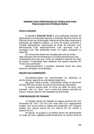 NORMAS PARA PREPARAÇÃO DE TRABALHOS PARA
           PUBLICAÇÃO NA EXTENSÁO RURAL


FOCO E ESCOPO

         O periódico Extensão Rural é uma publicação científica do
Departamento de Educação Agrícola e Extensão Rural do Centro de
Ciências Rurais da Universidade Federal de Santa Maria destinada à
publicação de trabalhos inéditos, na forma de artigos científicos e
revisões bibliográficas, relacionados às áreas de extensão rural,
administração rural, desenvolvimento rural, economia rural e
sociologia rural. São publicados textos em inglês, português ou
espanhol.
         Os manuscritos devem ser enviados pelo site da revista:
(http://cascavel.ufsm.br/revistas/ojs-2.2.2/index.php/extensaorural),
necessitando para isso que o autor se cadastre e obtenha seu login
de acesso. A submissão deve obedecer aos passos descritos em
“iniciar nova submissão”.
         Momentaneamente o periódico Extensão Rural não cobra
taxas de tramitação e de publicação.

EDIÇÃO DAS SUBMISSÕES

        Os trabalhos devem ser encaminhados via eletrônica no
site da revista, seguindo as orientações disponíveis.
        Nas abas “sobre a revista > submissões” existe um tutorial em
formato PDF para auxiliar os autores nas primeiras submissões.
        O arquivo precisa estar na forma de editor de texto, com
extensão “.doc” ou “.docx”, com o nome dos autores excluídos do
arquivo, inclusos apenas nos metadados da submissão.

CONFIGURAÇÃO DE PÁGINAS

       O trabalho deverá ser digitado em página tamanho A5, com
dimensões de 14,8 x 210 mm com fonte Arial 9 pt, espaçamento
simples, sem recuos antes ou depois dos parágrafos, com margens
espelho com largura interna 3,0 cm, externa 2,0 cm, inferior e
superior 2,5 cm.
       As figuras, os quadros e as tabelas devem ser apresentados
no corpo do texto, digitadas preferencialmente na mesma fonte do



                                                                 159
 