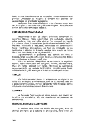 texto, ou com tamanho menor, se necessário. Esses elementos não
poderão ultrapassar as margens e também não poderão ser
apresentados em orientação “paisagem”.
        As figuras devem ser editadas em preto e branco, ou em tons
de cinza, quando se tratarem de gráficos ou imagens. As tabelas não
devem apresentar formatação especial.

ESTRUTURAS RECOMENDADAS

         Recomenda-se que os artigos científicos contenham os
seguintes tópicos, nesta ordem: título em português, resumo,
palavras-chave, título em inglês, abstract (ou resumen), key words
(ou palabras clave), introdução ou justificativa ou referencial teórico,
métodos, resultados e discussão, conclusões ou considerações
finais, referências bibliográficas. Ao final da introdução ou da
justificativa o objetivo do trabalho precisa estar escrito de forma
clara, mas sem destaque em negrito ou itálico.
         Agradecimentos e pareceres dos comitês de ética e
biossegurança (quando pertinentes) deverão estar presentes depois
das conclusões e antes das referências.
         Para as revisões bibliográficas se recomenda os seguintes
tópicos, nesta ordem: título em português, resumo, palavras-chave,
título em inglês, abstract, key words, introdução ou justificativa,
desenvolvimento ou revisão bibliográfica, considerações finais,
referências bibliográficas e agradecimentos (quando pertinentes).

TÍTULOS

       Os títulos nos dois idiomas do artigo devem ser digitados em
caixa alta, em negrito e centralizados, com até 20 palavras cada. Se
a pesquisa for financiada, deve-se apresentar nota de rodapé com a
referência à instituição provedora dos recursos.

AUTORES

       A Extensão Rural aceita até cinco autores, que devem ser
incluídos nos metadados. Não use abreviaturas de prenomes ou
sobrenomes.

RESUMOS, RESUMEN E ABSTRACTS

       O trabalho deve conter um resumo em português, mais um
abstract em inglês. Se o trabalho for em espanhol, deve conter um



160
 