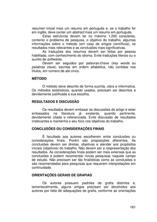 resumen inicial mais um resumo em português e, se o trabalho for
em inglês, deve conter um abstract mais um resumo em português.
         Estas estruturas devem ter no máximo 1.200 caracteres,
contento o problema de pesquisa, o objetivo do trabalho, algumas
informações sobre o método (em caso de artigos científicos), os
resultados mais relevantes e as conclusões mais significativas.
         As traduções dos resumos devem ser feitas por pessoa
habilitada, com conhecimento do idioma. Evite traduções literais ou o
auxílio de softwares.
         Devem ser seguidos por palavras-chave (key words ou
palabras clave), escritas em ordem alfabética, não contidas nos
títulos, em número de até cinco.

MÉTODO

      O método deve descrito de forma sucinta, clara e informativa.
Os métodos estatísticos, quando usados, precisam ser descritos e
devidamente justificada a sua escolha.

RESULTADOS E DISCUSSÃO

        Os resultados devem embasar as discussões do artigo e estar
embasados na literatura já existente, quando pertinente,
devidamente citada e referenciada. Evite discussão de resultados
irrelevantes e mantenha o seu foco nos objetivos do trabalho.

CONCLUSÕES OU CONSIDERAÇÕES FINAIS

        É facultado aos autores escolherem entre conclusões ou
considerações finais. Porém são proposições diferentes. As
conclusões devem ser diretas, objetivas e atender aos propósitos
iniciais (objetivos) do trabalho. Não devem ser a reapresentação dos
resultados. As considerações finais podem ser mais extensas que as
conclusões e podem recomendar novas pesquisas naquele campo
de estudo. Não precisam ser tão finalísticas como as conclusões e
são recomendadas para pesquisas que requerem interpretações em
continuidade.

ORIENTAÇÕES GERAIS DE GRAFIAS

       Os autores possuem padrões de grafia distintos e,
lamentavelmente, alguns artigos precisam ser devolvidos aos
autores por falta de adequações de grafia, conforme as orientações



                                                                 161
 