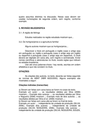 quatro assuntos distintos na discussão. Nesse caso devem ser
usadas numerações de segunda ordem, sem negrito, conforme
exemplo:


3. REVISÃO BILIOGRÁFICA

3.1. A região de Ibitinga

       Estudos realizados na região estudada mostram que...

3.2. Os hortigranjeiros e a agricultura familiar

       Alguns autores mostram que os hortigranjeiros...

        Descrever o título em português e inglês (caso o artigo seja
em português) ou inglês e português (caso o artigo seja em inglês)
ou espanhol e português (caso o artigo seja em espanhol). O título
deverá ser digitado em caixa alta, com negrito e centralizado. Evitar
nomes científicos e abreviaturas no título, exceto siglas que indicam
os estados brasileiros.
        Use até cinco palavras-chave / key words, escritas em ordem
alfabética e que não constem no título.

CITAÇÕES

      As citações dos autores, no texto, deverão ser feitas seguindo
as normas da ABNT (NBR 6023/2000). Alguns exemplos são
mostrados a seguir:

Citações indiretas (transcritas)

a) Devem ser feitas com caixa baixa se forem no corpo do texto.
Exemplo um autor: ... os resultados obtidos por Silva (2006)
mostram...; Exemplo dois autores: ... os resultados obtidos por Silva
e Nogueira (2006) mostram...; Exemplo mais de dois autores: ... os
resultados obtidos por Silva et al. (2006) mostram...;
b) Devem ser feitas com caixa alta se forem no final do texto.
Exemplo um autor: ... independente da unidade de produção (SILVA,
2006).; Exemplo dois autores: ... independente da unidade de
produção (SILVA; NOGUEIRA, 2006).; Exemplo três autores: ...
independente da unidade de produção (SILVA; NOGUEIRA; SOUZA,




                                                                 163
 