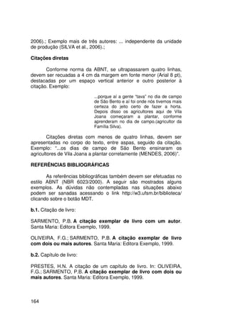 2006).; Exemplo mais de três autores: ... independente da unidade
de produção (SILVA et al., 2006).;

Citações diretas

       Conforme norma da ABNT, se ultrapassarem quatro linhas,
devem ser recuadas a 4 cm da margem em fonte menor (Arial 8 pt),
destacadas por um espaço vertical anterior e outro posterior à
citação. Exemplo:

                           ...porque aí a gente “tava” no dia de campo
                           de São Bento e aí foi onde nós tivemos mais
                           certeza do jeito certo de fazer a horta.
                           Depois disso os agricultores aqui de Vila
                           Joana começaram a plantar, conforme
                           aprenderam no dia de campo.(agricultor da
                           Família Silva).

        Citações diretas com menos de quatro linhas, devem ser
apresentadas no corpo do texto, entre aspas, seguido da citação.
Exemplo: “...os dias de campo de São Bento ensinaram os
agricultores de Vila Joana a plantar corretamente (MENDES, 2006)”.

REFERÊNCIAS BIBLIOGRÁFICAS

       As referências bibliográficas também devem ser efetuadas no
estilo ABNT (NBR 6023/2000). A seguir são mostrados alguns
exemplos. As dúvidas não contempladas nas situações abaixo
podem ser sanadas acessando o link http://w3.ufsm.br/biblioteca/
clicando sobre o botão MDT.

b.1. Citação de livro:

SARMENTO, P.B. A citação exemplar de livro com um autor.
Santa Maria: Editora Exemplo, 1999.

OLIVEIRA, F.G.; SARMENTO, P.B. A citação exemplar de livro
com dois ou mais autores. Santa Maria: Editora Exemplo, 1999.

b.2. Capítulo de livro:

PRESTES, H.N. A citação de um capítulo de livro. In: OLIVEIRA,
F.G.; SARMENTO, P.B. A citação exemplar de livro com dois ou
mais autores. Santa Maria: Editora Exemplo, 1999.



164
 
